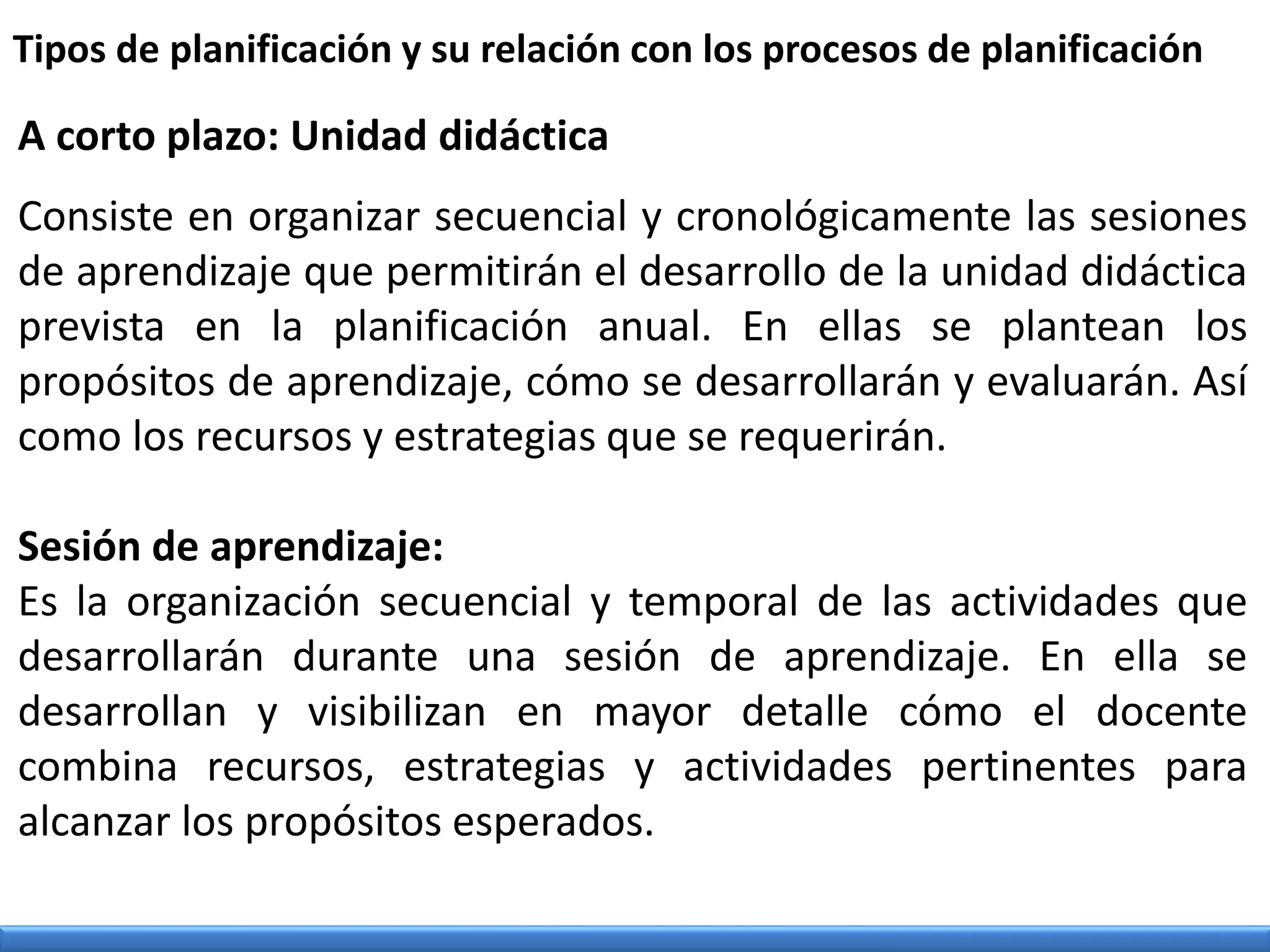 A corto plazo: Unidad didáctica
Consiste en organizar secuencial y cronológicamente las sesiones
de aprendizaje que permitirán el desarrollo de la unidad didáctica
prevista en la planificación anual. En ellas se plantean los
propósitos de aprendizaje, cómo se desarrollarán y evaluarán. Así
como los recursos y estrategias que se requerirán.
Sesión de aprendizaje:
Es la organización secuencial y temporal de las actividades que
desarrollarán durante una sesión de aprendizaje. En ella se
desarrollan y visibilizan en mayor detalle cómo el docente
combina recursos, estrategias y actividades pertinentes para
alcanzar los propósitos esperados.
Tipos de planificación y su relación con los procesos de planificación
 