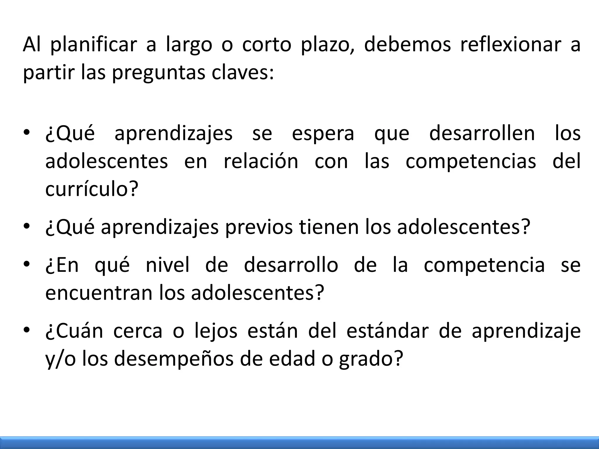 Al planificar a largo o corto plazo, debemos reflexionar a
partir las preguntas claves:
• ¿Qué aprendizajes se espera que desarrollen los
adolescentes en relación con las competencias del
currículo?
• ¿Qué aprendizajes previos tienen los adolescentes?
• ¿En qué nivel de desarrollo de la competencia se
encuentran los adolescentes?
• ¿Cuán cerca o lejos están del estándar de aprendizaje
y/o los desempeños de edad o grado?
 