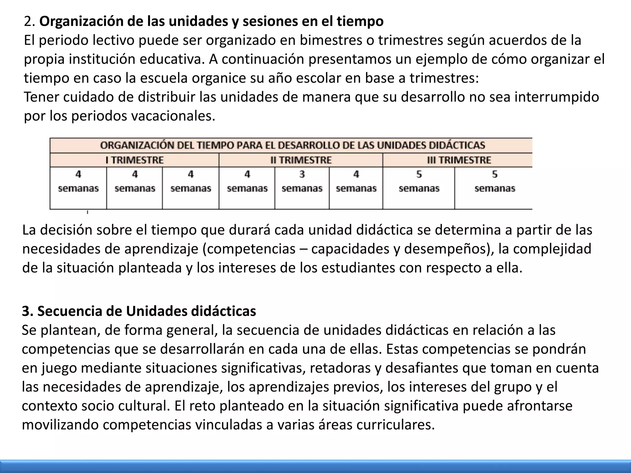 2. Organización de las unidades y sesiones en el tiempo
El periodo lectivo puede ser organizado en bimestres o trimestres según acuerdos de la
propia institución educativa. A continuación presentamos un ejemplo de cómo organizar el
tiempo en caso la escuela organice su año escolar en base a trimestres:
Tener cuidado de distribuir las unidades de manera que su desarrollo no sea interrumpido
por los periodos vacacionales.
La decisión sobre el tiempo que durará cada unidad didáctica se determina a partir de las
necesidades de aprendizaje (competencias – capacidades y desempeños), la complejidad
de la situación planteada y los intereses de los estudiantes con respecto a ella.
3. Secuencia de Unidades didácticas
Se plantean, de forma general, la secuencia de unidades didácticas en relación a las
competencias que se desarrollarán en cada una de ellas. Estas competencias se pondrán
en juego mediante situaciones significativas, retadoras y desafiantes que toman en cuenta
las necesidades de aprendizaje, los aprendizajes previos, los intereses del grupo y el
contexto socio cultural. El reto planteado en la situación significativa puede afrontarse
movilizando competencias vinculadas a varias áreas curriculares.
 