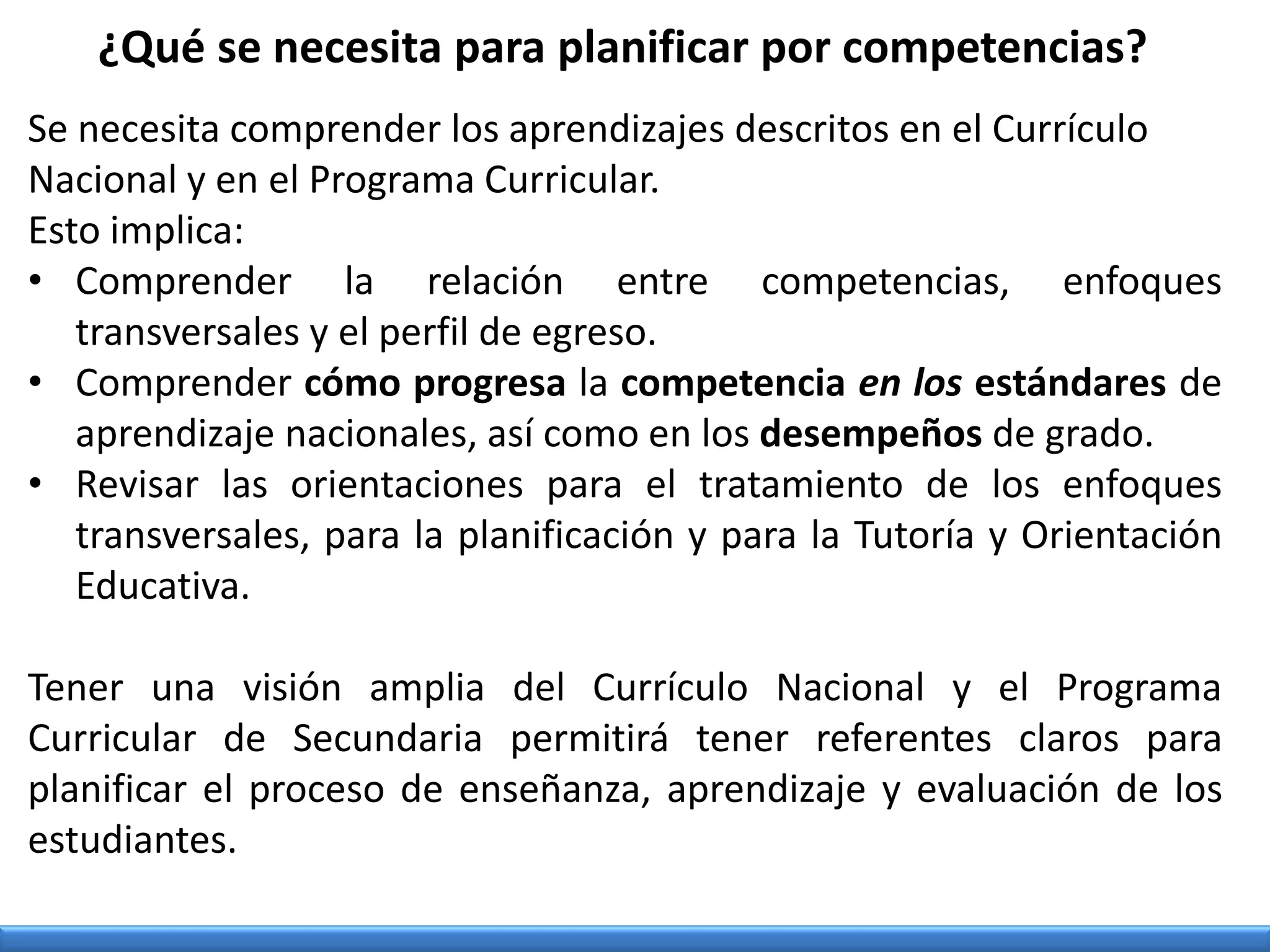 Se necesita comprender los aprendizajes descritos en el Currículo
Nacional y en el Programa Curricular.
Esto implica:
• Comprender la relación entre competencias, enfoques
transversales y el perfil de egreso.
• Comprender cómo progresa la competencia en los estándares de
aprendizaje nacionales, así como en los desempeños de grado.
• Revisar las orientaciones para el tratamiento de los enfoques
transversales, para la planificación y para la Tutoría y Orientación
Educativa.
Tener una visión amplia del Currículo Nacional y el Programa
Curricular de Secundaria permitirá tener referentes claros para
planificar el proceso de enseñanza, aprendizaje y evaluación de los
estudiantes.
¿Qué se necesita para planificar por competencias?
 