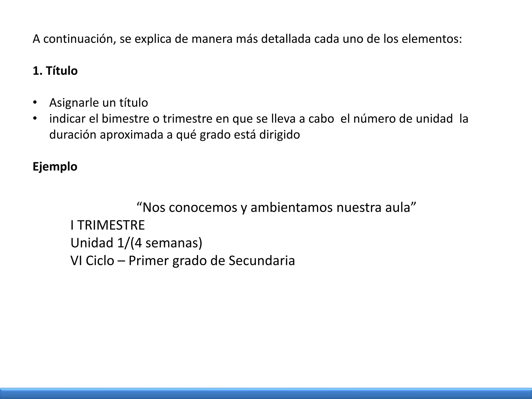 A continuación, se explica de manera más detallada cada uno de los elementos:
1. Título
• Asignarle un título
• indicar el bimestre o trimestre en que se lleva a cabo el número de unidad la
duración aproximada a qué grado está dirigido
Ejemplo
“Nos conocemos y ambientamos nuestra aula”
I TRIMESTRE
Unidad 1/(4 semanas)
VI Ciclo – Primer grado de Secundaria
 