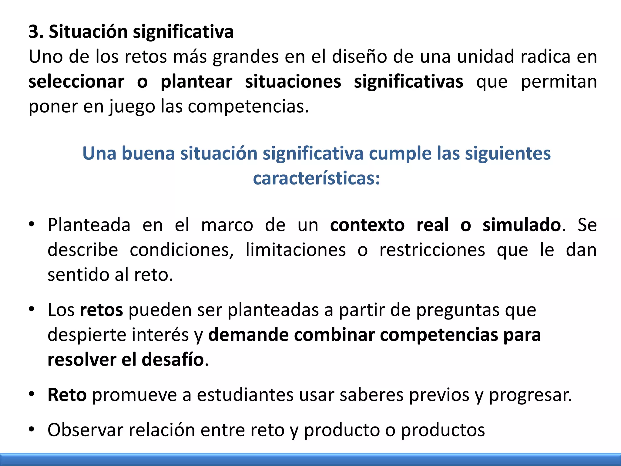 3. Situación significativa
Uno de los retos más grandes en el diseño de una unidad radica en
seleccionar o plantear situaciones significativas que permitan
poner en juego las competencias.
• Planteada en el marco de un contexto real o simulado. Se
describe condiciones, limitaciones o restricciones que le dan
sentido al reto.
• Los retos pueden ser planteadas a partir de preguntas que
despierte interés y demande combinar competencias para
resolver el desafío.
• Reto promueve a estudiantes usar saberes previos y progresar.
• Observar relación entre reto y producto o productos
Una buena situación significativa cumple las siguientes
características:
 