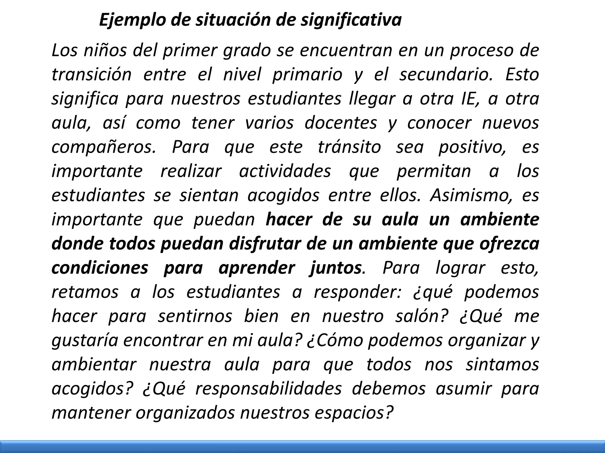 Los niños del primer grado se encuentran en un proceso de
transición entre el nivel primario y el secundario. Esto
significa para nuestros estudiantes llegar a otra IE, a otra
aula, así como tener varios docentes y conocer nuevos
compañeros. Para que este tránsito sea positivo, es
importante realizar actividades que permitan a los
estudiantes se sientan acogidos entre ellos. Asimismo, es
importante que puedan hacer de su aula un ambiente
donde todos puedan disfrutar de un ambiente que ofrezca
condiciones para aprender juntos. Para lograr esto,
retamos a los estudiantes a responder: ¿qué podemos
hacer para sentirnos bien en nuestro salón? ¿Qué me
gustaría encontrar en mi aula? ¿Cómo podemos organizar y
ambientar nuestra aula para que todos nos sintamos
acogidos? ¿Qué responsabilidades debemos asumir para
mantener organizados nuestros espacios?
Ejemplo de situación de significativa
 