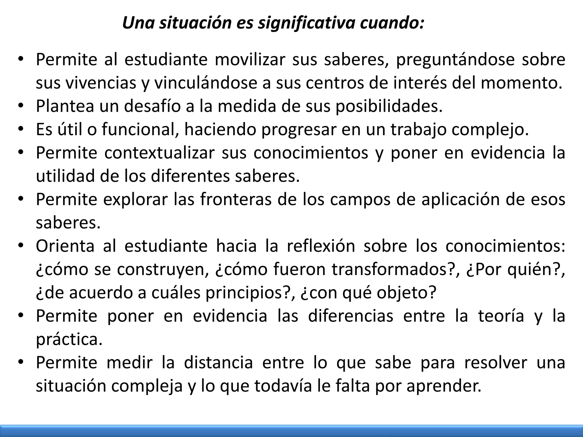 Una situación es significativa cuando:
• Permite al estudiante movilizar sus saberes, preguntándose sobre
sus vivencias y vinculándose a sus centros de interés del momento.
• Plantea un desafío a la medida de sus posibilidades.
• Es útil o funcional, haciendo progresar en un trabajo complejo.
• Permite contextualizar sus conocimientos y poner en evidencia la
utilidad de los diferentes saberes.
• Permite explorar las fronteras de los campos de aplicación de esos
saberes.
• Orienta al estudiante hacia la reflexión sobre los conocimientos:
¿cómo se construyen, ¿cómo fueron transformados?, ¿Por quién?,
¿de acuerdo a cuáles principios?, ¿con qué objeto?
• Permite poner en evidencia las diferencias entre la teoría y la
práctica.
• Permite medir la distancia entre lo que sabe para resolver una
situación compleja y lo que todavía le falta por aprender.
 