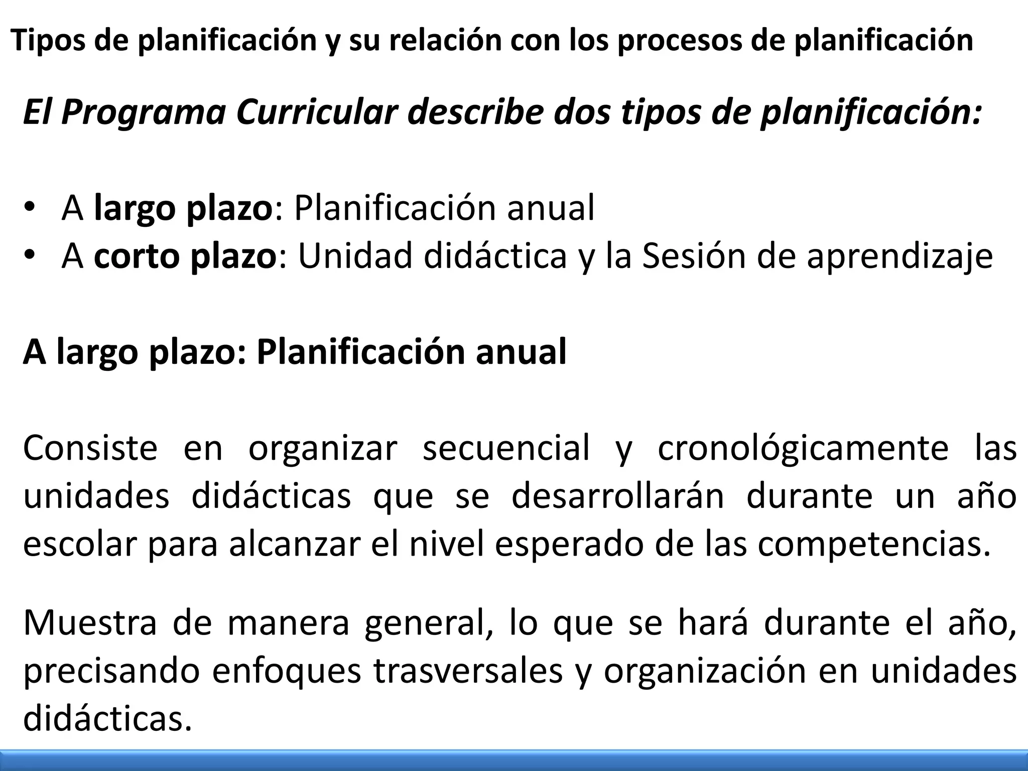 El Programa Curricular describe dos tipos de planificación:
• A largo plazo: Planificación anual
• A corto plazo: Unidad didáctica y la Sesión de aprendizaje
A largo plazo: Planificación anual
Consiste en organizar secuencial y cronológicamente las
unidades didácticas que se desarrollarán durante un año
escolar para alcanzar el nivel esperado de las competencias.
Muestra de manera general, lo que se hará durante el año,
precisando enfoques trasversales y organización en unidades
didácticas.
Tipos de planificación y su relación con los procesos de planificación
 