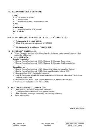 VII. CALENDARIO CIVICO COMUNAL:
ABRIL
 07 Día mundial de la salud
 22 día de la tierra
 23 día mundial del libro y del derecho del autor
JUNIO

SETIEMBRE
 23 día de la primavera, de la juventud
NOVIEMBRE

VIII. ACTIVIDADES PLANIFICADAS DE LA INSTITUCIÓN EDUCATIVA:
 7 día mundial de la salud ABRIL
 23 día de la primavera, de la juventud SETIEMBRE

 10 día mundial de la biblioteca NOVIEMBRE
IX. RECURSOS Y MATERIALES:
 Textos, Plumones, papelotes, mota, ábaco,base diez, imágenes, copias, material concreto, videos,
multimedia, tabletas, etc.
 BIBLIOGRAFÍA:
Para los estudiantes:
 Historia, Geografía y Economía (2015). Ministerio de Educación. Texto escolar.
 Historia, Geografía y Economía (2015). Ministerio de Educación. Cuaderno de trabajo.
Para el docente
 Historia, Geografía y Economía (2015) Ministerio de Educación. Manual del Docente
 Historia, Geografía y Economía (2012). Recursos pedagógicos. Editorial S.M.
 Historia del Perú (2017). Compendio Lumbreras.
 Rutas de Aprendizaje del ciclo VII para el área de Historia, Geografía y Economía. (2015). Lima:
Ministerio de Educación.
 Historia Universal. Tomo 2. Edit. Océano. Delmódulo de Biblioteca Escolar 2015.
 Currículo Nacional de Educación Básica (2019).
X. REFLEXIONES SOBRE EL APRENDIZAJE
1. ¿Qué avances y dificultades tuvieron los estudiantes?
2. ¿Qué aprendizajes debo reforzar en la siguiente unidad?
3. ¿Qué actividades, estrategias y materiales funcionaron y cuáles no?
4. Otras observaciones.
Tocache,Abril de 2019
Lic. Marcos M.
Coronado Terrones
PROFESOR
Prof. Héctor Soto
Jaramillo
COORDINADOR CC.
Mg. José Salva Huamán
SUB DIRECTOR
 