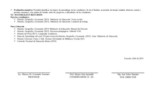  Evaluación sumativa: Permitirá identificar los logros de aprendizaje de los estudiantes. Se da al finalizar un periodo de tiempo (unidad, trimestre, anual) y
permite comunicar a los padres de familia sobre los progresos y dificultades de los estudiantes.
VI.- MATERIALES YRECURSOS
Para los estudiantes:
 Historia, Geografía y Economía (2015). Ministerio de Educación. Texto escolar.
 Historia, Geografía y Economía (2015). Ministerio de Educación. Cuaderno de trabajo.
Para el docente
 Historia, Geografía y Economía (2015) Ministerio de Educación. Manual del Docente
 Historia, Geografía y Economía (2012). Recursos pedagógicos. Editorial S.M.
 Historia del Perú (2017). Compendio Lumbreras.
 Rutas de Aprendizaje del ciclo VII para el área de Historia, Geografía y Economía. (2015). Lima: Ministerio de Educación.
 Historia Universal. Tomo 2. Edit. Océano. Delmódulo de Biblioteca Escolar 2015.
 Currículo Nacional de Educación Básica (2019).
Tocache,Abril de 2019
Lic. Marcos M. Coronado Terrones
PROFESOR
Prof. Héctor Soto Jaramillo
COORDINADOR CC. SS.
Mg. José Salva Huamán
SUB DIRECTOR
 