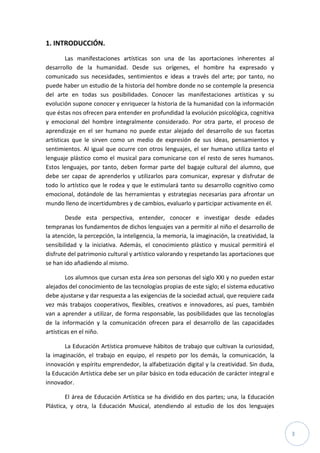 3
1. INTRODUCCIÓN.
Las manifestaciones artísticas son una de las aportaciones inherentes al
desarrollo de la humanidad. Desde sus orígenes, el hombre ha expresado y
comunicado sus necesidades, sentimientos e ideas a través del arte; por tanto, no
puede haber un estudio de la historia del hombre donde no se contemple la presencia
del arte en todas sus posibilidades. Conocer las manifestaciones artísticas y su
evolución supone conocer y enriquecer la historia de la humanidad con la información
que éstas nos ofrecen para entender en profundidad la evolución psicológica, cognitiva
y emocional del hombre integralmente considerado. Por otra parte, el proceso de
aprendizaje en el ser humano no puede estar alejado del desarrollo de sus facetas
artísticas que le sirven como un medio de expresión de sus ideas, pensamientos y
sentimientos. Al igual que ocurre con otros lenguajes, el ser humano utiliza tanto el
lenguaje plástico como el musical para comunicarse con el resto de seres humanos.
Estos lenguajes, por tanto, deben formar parte del bagaje cultural del alumno, que
debe ser capaz de aprenderlos y utilizarlos para comunicar, expresar y disfrutar de
todo lo artístico que le rodea y que le estimulará tanto su desarrollo cognitivo como
emocional, dotándole de las herramientas y estrategias necesarias para afrontar un
mundo lleno de incertidumbres y de cambios, evaluarlo y participar activamente en él.
Desde esta perspectiva, entender, conocer e investigar desde edades
tempranas los fundamentos de dichos lenguajes van a permitir al niño el desarrollo de
la atención, la percepción, la inteligencia, la memoria, la imaginación, la creatividad, la
sensibilidad y la iniciativa. Además, el conocimiento plástico y musical permitirá el
disfrute del patrimonio cultural y artístico valorando y respetando las aportaciones que
se han ido añadiendo al mismo.
Los alumnos que cursan esta área son personas del siglo XXI y no pueden estar
alejados del conocimiento de las tecnologías propias de este siglo; el sistema educativo
debe ajustarse y dar respuesta a las exigencias de la sociedad actual, que requiere cada
vez más trabajos cooperativos, flexibles, creativos e innovadores, así pues, también
van a aprender a utilizar, de forma responsable, las posibilidades que las tecnologías
de la información y la comunicación ofrecen para el desarrollo de las capacidades
artísticas en el niño.
La Educación Artística promueve hábitos de trabajo que cultivan la curiosidad,
la imaginación, el trabajo en equipo, el respeto por los demás, la comunicación, la
innovación y espíritu emprendedor, la alfabetización digital y la creatividad. Sin duda,
la Educación Artística debe ser un pilar básico en toda educación de carácter integral e
innovador.
El área de Educación Artística se ha dividido en dos partes; una, la Educación
Plástica, y otra, la Educación Musical, atendiendo al estudio de los dos lenguajes
 