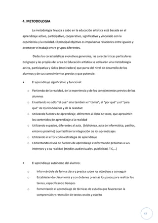 47
4. METODOLOGIA
La metodología llevada a cabo en la educación artística está basada en el
aprendizaje activo, participativo, cooperativo, significativo y vinculado con la
experiencia y la realidad. El principal objetivo es impulsarlas relaciones entre iguales y
promover el trabajo entre grupos diferentes.
Dadas las características evolutivas generales, las características particulares
del grupo y las propias del área de Educación artística se utilizarán una metodología
activa, participativa y lúdica (motivadora) que parta del nivel de desarrollo de los
alumnos y de sus conocimientos previos y que potencie:
• El aprendizaje significativo y funcional:
o Partiendo de la realidad, de la experiencia y de los conocimientos previos de los
alumnos
o Enseñando no sólo “el qué” sino también el “cómo”, el “por qué” y el “para
qué” de los fenómenos y de la realidad
o Utilizando fuentes de aprendizaje, diferentes al libro de texto, que aproximen
los contenidos de aprendizaje a la realidad
o Utilizando espacios, diferentes al aula, (biblioteca, aula de informática, pasillos,
entorno próximo) que faciliten la integración de los aprendizajes
o Utilizando el error como estrategia de aprendizaje
o Fomentando el uso de fuentes de aprendizaje e información próximas a sus
intereses y a su realidad (medios audiovisuales, publicidad, TIC,…)
• El aprendizaje autónomo del alumno:
o Informándole de forma clara y precisa sobre los objetivos a conseguir
o Estableciendo claramente y con órdenes precisas los pasos para realizar las
tareas, especificando tiempos
o Fomentando el aprendizaje de técnicas de estudio que favorezcan la
comprensión y retención de textos orales y escrito
 