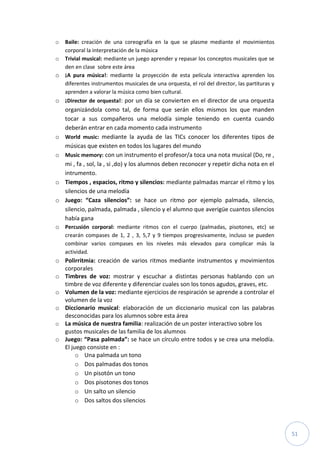 51
o Baile: creación de una coreografía en la que se plasme mediante el movimientos
corporal la interpretación de la música
o Trivial musical: mediante un juego aprender y repasar los conceptos musicales que se
den en clase sobre este área
o ¡A pura música!: mediante la proyección de esta película interactiva aprenden los
diferentes instrumentos musicales de una orquesta, el rol del director, las partituras y
aprenden a valorar la música como bien cultural.
o ¡Director de orquesta!: por un día se convierten en el director de una orquesta
organizándola como tal, de forma que serán ellos mismos los que manden
tocar a sus compañeros una melodía simple teniendo en cuenta cuando
deberán entrar en cada momento cada instrumento
o World music: mediante la ayuda de las TICs conocer los diferentes tipos de
músicas que existen en todos los lugares del mundo
o Music memory: con un instrumento el profesor/a toca una nota musical (Do, re ,
mi , fa , sol, la , si ,do) y los alumnos deben reconocer y repetir dicha nota en el
intrumento.
o Tiempos , espacios, ritmo y silencios: mediante palmadas marcar el ritmo y los
silencios de una melodía
o Juego: “Caza silencios”: se hace un ritmo por ejemplo palmada, silencio,
silencio, palmada, palmada , silencio y el alumno que averigüe cuantos silencios
había gana
o Percusión corporal: mediante ritmos con el cuerpo (palmadas, pisotones, etc) se
crearán compases de 1, 2 , 3, 5,7 y 9 tiempos progresivamente, incluso se pueden
combinar varios compases en los niveles más elevados para complicar más la
actividad.
o Polirritmia: creación de varios ritmos mediante instrumentos y movimientos
corporales
o Timbres de voz: mostrar y escuchar a distintas personas hablando con un
timbre de voz diferente y diferenciar cuales son los tonos agudos, graves, etc.
o Volumen de la voz: mediante ejercicios de respiración se aprende a controlar el
volumen de la voz
o Diccionario musical: elaboración de un diccionario musical con las palabras
desconocidas para los alumnos sobre esta área
o La música de nuestra familia: realización de un poster interactivo sobre los
gustos musicales de las familia de los alumnos
o Juego: “Pasa palmada”: se hace un círculo entre todos y se crea una melodía.
El juego consiste en :
o Una palmada un tono
o Dos palmadas dos tonos
o Un pisotón un tono
o Dos pisotones dos tonos
o Un salto un silencio
o Dos saltos dos silencios
 