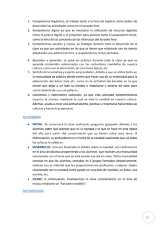 54
1. Competencia lingüística, se trabaja tanto a la hora de explicar cómo deben de
desarrollar las actividades como en el karaoke final.
2. Competencia digital ya que es necesario la utilización de recursos digitales
como la pizarra digital o el proyector para plasmar tanto el powerpoint inicial,
como la letra de las canciones de los villancicos del karaoke final.
3. Competencias sociales y cívicas, se trabajan durante todo el desarrollo de la
clase ya que son actividades en las que se tienen que relacionar con los demás
adoptando una actitud correcta y respetando los turnos de habla.
4. Aprender a aprender, se pone en práctica durante toda la clase ya que se
aprende contenidos relacionados con las costumbres navideñas de nuestra
cultura, como son la decoración, las canciones típicas, etc.
5. Sentido de la iniciativa y espíritu emprendedor, debido a que se utiliza tanto en
la manualidad de plástica donde tienen que hacer uso de su creatividad para la
elaboración del árbol, bola etc. como en la actividad del karaoke en la que
tienen que dejar a un lado su timidez e impulsarse y amarse de valor para
cantar delante de sus compañeros.
6. Conciencia y expresiones culturales, ya que esta actividad complementaria
muestra la manera mediante la cual se vive la navidad en nuestra cultura.
Además, ayuda a crear una actitud abierta, positiva y respetuosa hacia todas las
culturas y hacia otras personas.
ACTIVIDADES
 INICIAL: Se comenzará la clase realizando preguntas (pequeño debate) a los
alumnos sobre qué piensan que es la navidad y lo que se hace en esta época
del año para partir del conocimiento que ya tienen sobre este tema. A
continuación, se profundizará en el tema de la navidad explicando que no todas
las culturas lo celebran.
 DESARROLLO: Una vez finalizado el debate sobre la navidad, nos centraremos
en el área de plástica proponiendo a los alumnos que realicen una manualidad
relacionada con el tema que se está viendo ese día en clase. Dicha manualidad
consiste en que los alumnos, sentados en 5 grupos formados aleatoriamente,
realicen con el material que les proporcionen los profesores, cualquier objeto
relacionado con la navidad como puede ser una bola de navidad, un árbol, una
estrella, etc.
 CIERRE: A continuación, finalizaremos la clase centrándonos en el área de
música mediante un “karaoke navideño”.
METODOLOGÍA
 