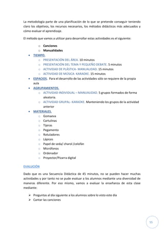 55
La metodología parte de una planificación de lo que se pretende conseguir teniendo
claro los objetivos, los recursos necesarios, los métodos didácticos más adecuados y
cómo evaluar el aprendizaje.
El método que vamos a utilizar para desarrollar estas actividades es el siguiente:
o Canciones
o Manualidades
 TIEMPO.
o PRESENTACIÓN DEL ÁREA. 10 minutos
o PRESENTACIÓN DEL TEMA Y PEQUEÑO DEBATE. 5 minutos
o ACTIVIDAD DE PLÁSTICA- MANUALIDAD. 15 minutos
o ACTIVIDAD DE MÚSICA- KARAOKE. 15 minutos
 ESPACIOS. Para el desarrollo de las actividades sólo se requiere de la propia
aula
 AGRUPAMIENTOS.
o ACTIVIDAD INDIVIDUAL – MANUALIDAD. 5 grupos formados de forma
aleatoria.
o ACTIVIDAD GRUPAL- KARAOKE. Manteniendo los grupos de la actividad
anterior
 MATERIALES.
o Gomaeva
o Cartulinas
o Tijeras
o Pegamento
o Rotuladores
o Lápices
o Papel de seda/ charol /celofán
o Micrófonos
o Ordenador
o Proyector/Pizarra digital
EVALUCIÓN
Dado que es una Secuencia Didáctica de 45 minutos, no se pueden hacer muchas
actividades y por tanto no se pude evaluar a los alumnos mediante una diversidad de
maneras diferente. Por eso mismo, vamos a evaluar la enseñanza de esta clase
mediante:
 Preguntas al día siguiente a los alumnos sobre lo visto este día
 Cantar las canciones
 