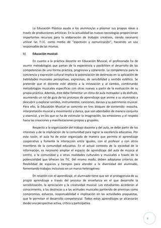 8
La Educación Plástica ayuda a los alumnos/as a plasmar sus propias ideas a
través de producciones artísticas. En la actualidad las nuevas tecnologías proporcionan
importantes recursos para la elaboración de trabajos creativos, siendo necesario
utilizar las T.I.C. como medio de “expresión y comunicación”, haciendo un uso
responsable de las mismas.
b) Educación musical:
En cuanto a la práctica docente en Educación Musical, el profesorado ha de
asumir metodologías que partan de la experiencia y posibiliten el desarrollo de las
competencias de una forma práctica, progresiva y coherente. La competencia para la
conciencia y expresión cultural implica la potenciación de destrezas en la aplicación de
habilidades musicales perceptivas, expresivas, de sensibilidad y sentido estético. Se
pretende que el docente esté abierto a la innovación y al cambio, combinando
metodologías musicales específicas con otras nuevas a partir de la evaluación de su
propia práctica. Además, éste debe fomentar un clima de aula motivador y de disfrute,
asumiendo un rol de guía de los procesos de aprendizaje que anime a su alumnado a
descubrir y explorar sonidos, instrumentos, canciones, danzas y su patrimonio musical.
Para ello, la Educación Musical se concreta en tres bloques de contenido: escucha,
interpretación musical y movimiento y danza, que son abordados de manera conjunta
y vivencial, y en los que se ha de estimular la imaginación, las emociones y el respeto
hacia las creaciones y manifestaciones propias y grupales.
Respecto a la organización del trabajo docente y del aula, se debe partir de los
intereses y de la implicación de la comunidad para lograr la excelencia educativa. Por
esta razón, el aula ha de estar organizada de manera que permita el aprendizaje
cooperativo y fomente la interacción entre iguales, con el profesor y con otros
miembros de la comunidad educativa. En el actual contexto de la sociedad de la
información, es necesario ampliar el espacio de aprendizaje del aula de música al
centro, a la comunidad y a otras realidades culturales y musicales a través de la
potencialidad que ofrecen las TIC. Del mismo modo, deben adoptarse criterios de
flexibilidad de espacios y tiempos para atender a la diversidad del alumnado,
fomentando trabajos inclusivos en un marco heterogéneo.
En relación con el aprendizaje, el alumnado tiene que ser el protagonista de su
propio aprendizaje a través del proceso de enseñanza en el que desarrolle la
sensibilización, la apreciación y la creatividad musical. Los estudiantes accederán al
conocimiento, a las destrezas y a las actitudes musicales partiendo de premisas como
compromiso, esfuerzo, responsabilidad e implicación en las actividades propuestas,
que le permitan el desarrollo competencial. Todos estos aprendizajes se alcanzarán
desde una perspectiva activa, crítica y participativa.
 