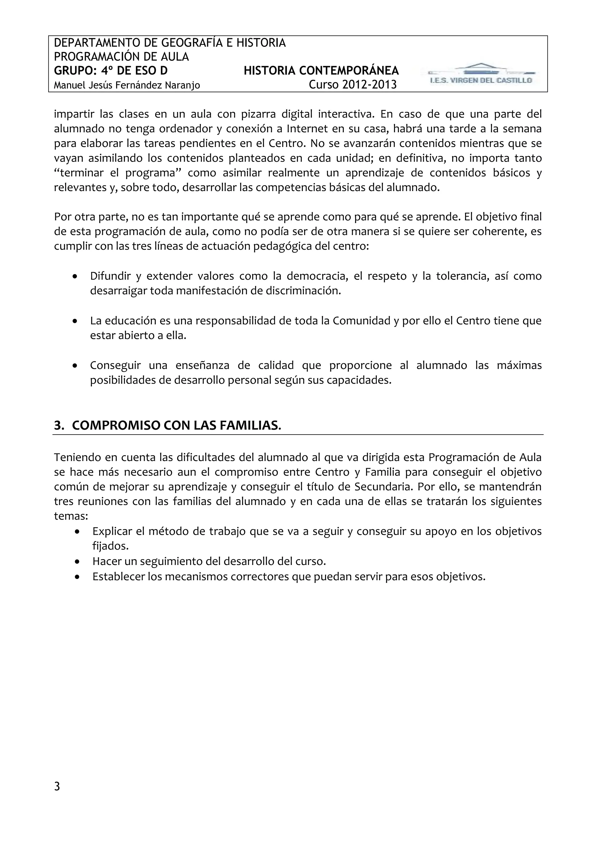 DEPARTAMENTO DE GEOGRAFÍA E HISTORIA
PROGRAMACIÓN DE AULA
GRUPO: 4º DE ESO D             HISTORIA CONTEMPORÁNEA
Manuel Jesús Fernández Naranjo           Curso 2012-2013

impartir las clases en un aula con pizarra digital interactiva. En caso de que una parte del
alumnado no tenga ordenador y conexión a Internet en su casa, habrá una tarde a la semana
para elaborar las tareas pendientes en el Centro. No se avanzarán contenidos mientras que se
vayan asimilando los contenidos planteados en cada unidad; en definitiva, no importa tanto
“terminar el programa” como asimilar realmente un aprendizaje de contenidos básicos y
relevantes y, sobre todo, desarrollar las competencias básicas del alumnado.

Por otra parte, no es tan importante qué se aprende como para qué se aprende. El objetivo final
de esta programación de aula, como no podía ser de otra manera si se quiere ser coherente, es
cumplir con las tres líneas de actuación pedagógica del centro:

       Difundir y extender valores como la democracia, el respeto y la tolerancia, así como
        desarraigar toda manifestación de discriminación.

       La educación es una responsabilidad de toda la Comunidad y por ello el Centro tiene que
        estar abierto a ella.

       Conseguir una enseñanza de calidad que proporcione al alumnado las máximas
        posibilidades de desarrollo personal según sus capacidades.


3. COMPROMISO CON LAS FAMILIAS.

Teniendo en cuenta las dificultades del alumnado al que va dirigida esta Programación de Aula
se hace más necesario aun el compromiso entre Centro y Familia para conseguir el objetivo
común de mejorar su aprendizaje y conseguir el título de Secundaria. Por ello, se mantendrán
tres reuniones con las familias del alumnado y en cada una de ellas se tratarán los siguientes
temas:
     Explicar el método de trabajo que se va a seguir y conseguir su apoyo en los objetivos
        fijados.
     Hacer un seguimiento del desarrollo del curso.
     Establecer los mecanismos correctores que puedan servir para esos objetivos.




3
 