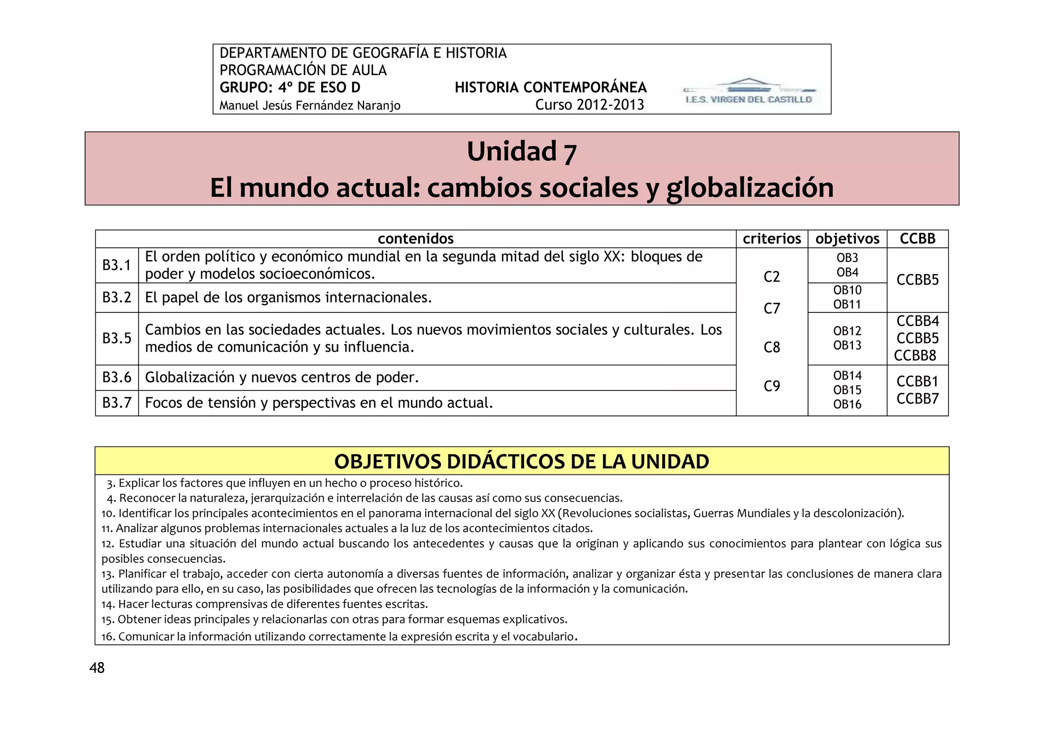 DEPARTAMENTO DE GEOGRAFÍA E HISTORIA
                       PROGRAMACIÓN DE AULA
                       GRUPO: 4º DE ESO D             HISTORIA CONTEMPORÁNEA
                       Manuel Jesús Fernández Naranjo           Curso 2012-2013


                                        Unidad 7
                     El mundo actual: cambios sociales y globalización
                                       contenidos                                                                          criterios objetivos           CCBB
      El orden político y económico mundial en la segunda mitad del siglo XX: bloques de                                                     OB3
 B3.1
      poder y modelos socioeconómicos.                                                                                         C2            OB4
                                                                                                                                                         CCBB5
                                                                                                                                             OB10
 B3.2 El papel de los organismos internacionales.                                                                                            OB11
                                                                                                                               C7
                                                                                                                                                        CCBB4
      Cambios en las sociedades actuales. Los nuevos movimientos sociales y culturales. Los                                                  OB12
 B3.5                                                                                                                                                   CCBB5
      medios de comunicación y su influencia.                                                                                  C8            OB13
                                                                                                                                                        CCBB8
 B3.6 Globalización y nuevos centros de poder.                                                                                               OB14
                                                                                                                               C9                        CCBB1
                                                                                                                                             OB15
 B3.7 Focos de tensión y perspectivas en el mundo actual.                                                                                    OB16        CCBB7



                                             OBJETIVOS DIDÁCTICOS DE LA UNIDAD
  3. Explicar los factores que influyen en un hecho o proceso histórico.
  4. Reconocer la naturaleza, jerarquización e interrelación de las causas así como sus consecuencias.
 10. Identificar los principales acontecimientos en el panorama internacional del siglo XX (Revoluciones socialistas, Guerras Mundiales y la descolonización).
 11. Analizar algunos problemas internacionales actuales a la luz de los acontecimientos citados.
 12. Estudiar una situación del mundo actual buscando los antecedentes y causas que la originan y aplicando sus conocimientos para plantear con lógica sus
 posibles consecuencias.
 13. Planificar el trabajo, acceder con cierta autonomía a diversas fuentes de información, analizar y organizar ésta y presentar las conclusiones de manera clara
 utilizando para ello, en su caso, las posibilidades que ofrecen las tecnologías de la información y la comunicación.
 14. Hacer lecturas comprensivas de diferentes fuentes escritas.
 15. Obtener ideas principales y relacionarlas con otras para formar esquemas explicativos.
 16. Comunicar la información utilizando correctamente la expresión escrita y el vocabulario .

48
 
