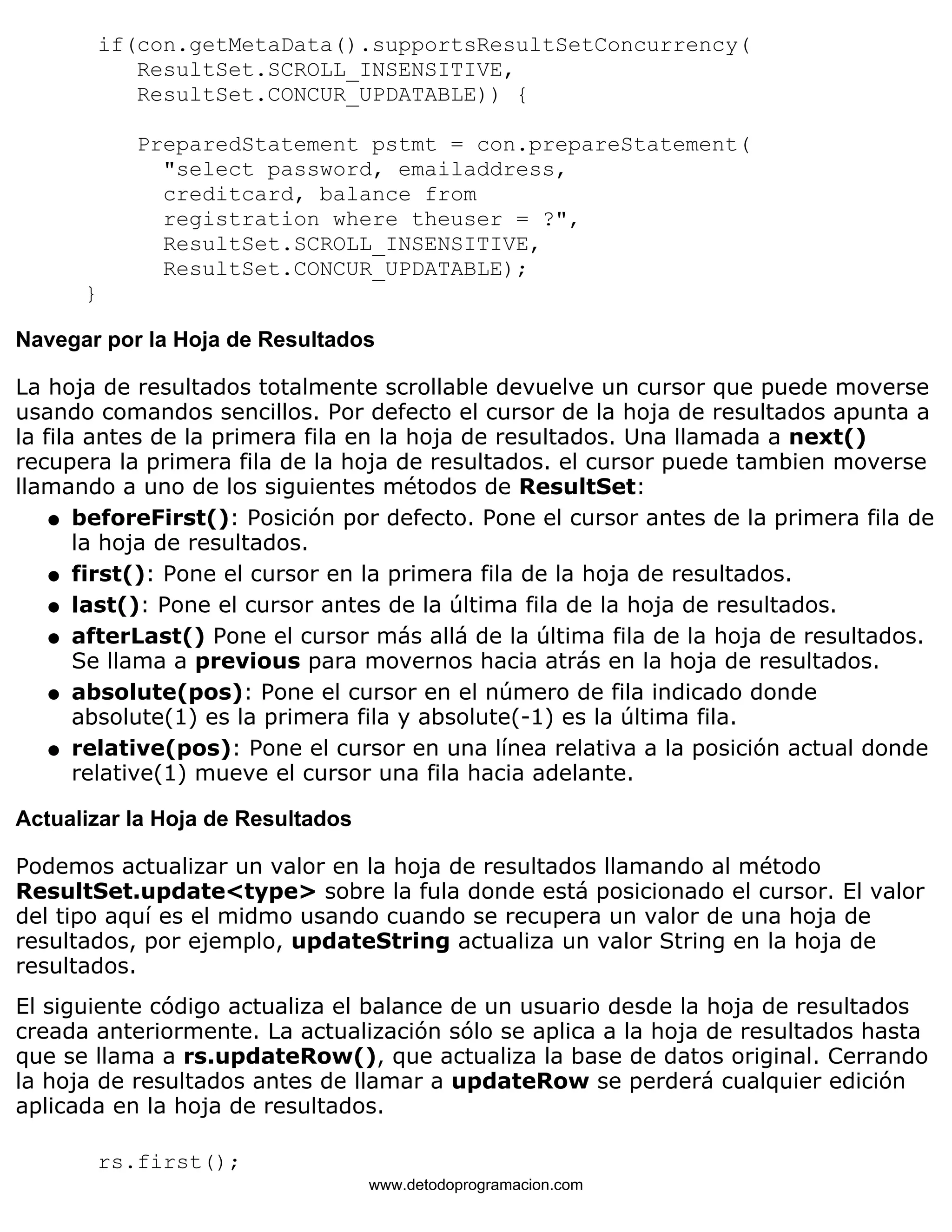 if(con.getMetaData().supportsResultSetConcurrency( 
ResultSet.SCROLL_INSENSITIVE, 
ResultSet.CONCUR_UPDATABLE)) { 
PreparedStatement pstmt = con.prepareStatement( 
"select password, emailaddress, 
creditcard, balance from 
registration where theuser = ?", 
ResultSet.SCROLL_INSENSITIVE, 
ResultSet.CONCUR_UPDATABLE); 
} 
Navegar por la Hoja de Resultados 
La hoja de resultados totalmente scrollable devuelve un cursor que puede moverse 
usando comandos sencillos. Por defecto el cursor de la hoja de resultados apunta a 
la fila antes de la primera fila en la hoja de resultados. Una llamada a next() 
recupera la primera fila de la hoja de resultados. el cursor puede tambien moverse 
llamando a uno de los siguientes métodos de ResultSet: 
beforeFirst(): Posición por defecto. Pone el cursor antes de la primera fila de 
la hoja de resultados. 
l    
l   first(): Pone el cursor en la primera fila de la hoja de resultados. 
l   last(): Pone el cursor antes de la última fila de la hoja de resultados. 
l    
afterLast() Pone el cursor más allá de la última fila de la hoja de resultados. 
Se llama a previous para movernos hacia atrás en la hoja de resultados. 
absolute(pos): Pone el cursor en el número de fila indicado donde 
absolute(1) es la primera fila y absolute(-1) es la última fila. 
l    
relative(pos): Pone el cursor en una línea relativa a la posición actual donde 
relative(1) mueve el cursor una fila hacia adelante. 
l    
Actualizar la Hoja de Resultados 
Podemos actualizar un valor en la hoja de resultados llamando al método 
ResultSet.update<type> sobre la fula donde está posicionado el cursor. El valor 
del tipo aquí es el midmo usando cuando se recupera un valor de una hoja de 
resultados, por ejemplo, updateString actualiza un valor String en la hoja de 
resultados. 
El siguiente código actualiza el balance de un usuario desde la hoja de resultados 
creada anteriormente. La actualización sólo se aplica a la hoja de resultados hasta 
que se llama a rs.updateRow(), que actualiza la base de datos original. Cerrando 
la hoja de resultados antes de llamar a updateRow se perderá cualquier edición 
aplicada en la hoja de resultados. 
rs.first(); 
www.detodoprogramacion.com 
 