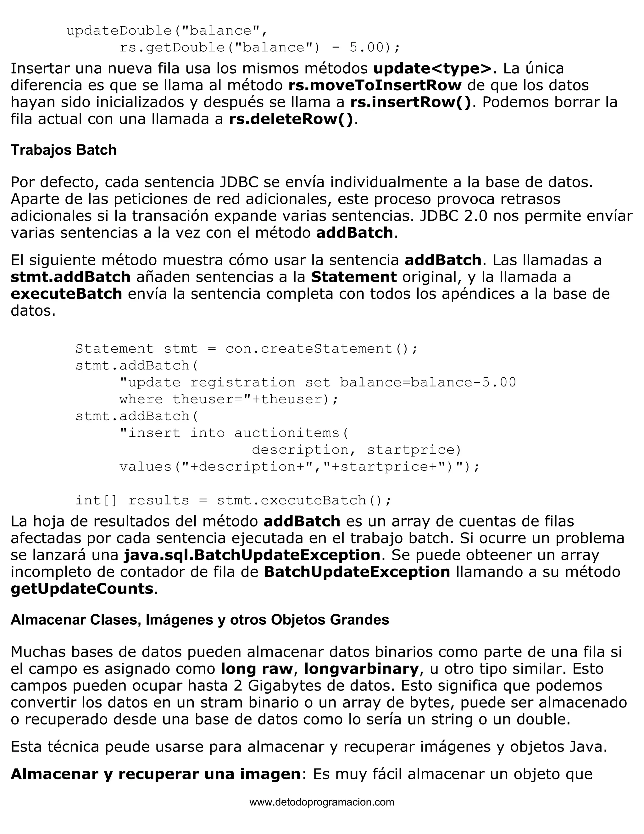 updateDouble("balance", 
rs.getDouble("balance") - 5.00); 
Insertar una nueva fila usa los mismos métodos update<type>. La única 
diferencia es que se llama al método rs.moveToInsertRow de que los datos 
hayan sido inicializados y después se llama a rs.insertRow(). Podemos borrar la 
fila actual con una llamada a rs.deleteRow(). 
Trabajos Batch 
Por defecto, cada sentencia JDBC se envía individualmente a la base de datos. 
Aparte de las peticiones de red adicionales, este proceso provoca retrasos 
adicionales si la transación expande varias sentencias. JDBC 2.0 nos permite envíar 
varias sentencias a la vez con el método addBatch. 
El siguiente método muestra cómo usar la sentencia addBatch. Las llamadas a 
stmt.addBatch añaden sentencias a la Statement original, y la llamada a 
executeBatch envía la sentencia completa con todos los apéndices a la base de 
datos. 
Statement stmt = con.createStatement(); 
stmt.addBatch( 
"update registration set balance=balance-5.00 
where theuser="+theuser); 
stmt.addBatch( 
"insert into auctionitems( 
description, startprice) 
values("+description+","+startprice+")"); 
int[] results = stmt.executeBatch(); 
La hoja de resultados del método addBatch es un array de cuentas de filas 
afectadas por cada sentencia ejecutada en el trabajo batch. Si ocurre un problema 
se lanzará una java.sql.BatchUpdateException. Se puede obteener un array 
incompleto de contador de fila de BatchUpdateException llamando a su método 
getUpdateCounts. 
Almacenar Clases, Imágenes y otros Objetos Grandes 
Muchas bases de datos pueden almacenar datos binarios como parte de una fila si 
el campo es asignado como long raw, longvarbinary, u otro tipo similar. Esto 
campos pueden ocupar hasta 2 Gigabytes de datos. Esto significa que podemos 
convertir los datos en un stram binario o un array de bytes, puede ser almacenado 
o recuperado desde una base de datos como lo sería un string o un double. 
Esta técnica peude usarse para almacenar y recuperar imágenes y objetos Java. 
Almacenar y recuperar una imagen: Es muy fácil almacenar un objeto que 
www.detodoprogramacion.com 
 