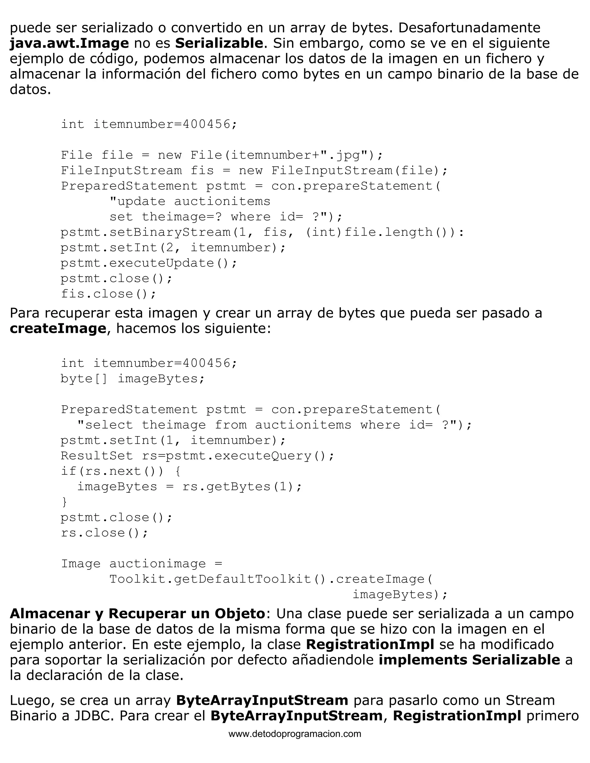 puede ser serializado o convertido en un array de bytes. Desafortunadamente 
java.awt.Image no es Serializable. Sin embargo, como se ve en el siguiente 
ejemplo de código, podemos almacenar los datos de la imagen en un fichero y 
almacenar la información del fichero como bytes en un campo binario de la base de 
datos. 
int itemnumber=400456; 
File file = new File(itemnumber+".jpg"); 
FileInputStream fis = new FileInputStream(file); 
PreparedStatement pstmt = con.prepareStatement( 
"update auctionitems 
set theimage=? where id= ?"); 
pstmt.setBinaryStream(1, fis, (int)file.length()): 
pstmt.setInt(2, itemnumber); 
pstmt.executeUpdate(); 
pstmt.close(); 
fis.close(); 
Para recuperar esta imagen y crear un array de bytes que pueda ser pasado a 
createImage, hacemos los siguiente: 
int itemnumber=400456; 
byte[] imageBytes; 
PreparedStatement pstmt = con.prepareStatement( 
"select theimage from auctionitems where id= ?"); 
pstmt.setInt(1, itemnumber); 
ResultSet rs=pstmt.executeQuery(); 
if(rs.next()) { 
imageBytes = rs.getBytes(1); 
} 
pstmt.close(); 
rs.close(); 
Image auctionimage = 
Toolkit.getDefaultToolkit().createImage( 
imageBytes); 
Almacenar y Recuperar un Objeto: Una clase puede ser serializada a un campo 
binario de la base de datos de la misma forma que se hizo con la imagen en el 
ejemplo anterior. En este ejemplo, la clase RegistrationImpl se ha modificado 
para soportar la serialización por defecto añadiendole implements Serializable a 
la declaración de la clase. 
Luego, se crea un array ByteArrayInputStream para pasarlo como un Stream 
Binario a JDBC. Para crear el ByteArrayInputStream, RegistrationImpl primero 
www.detodoprogramacion.com 
 