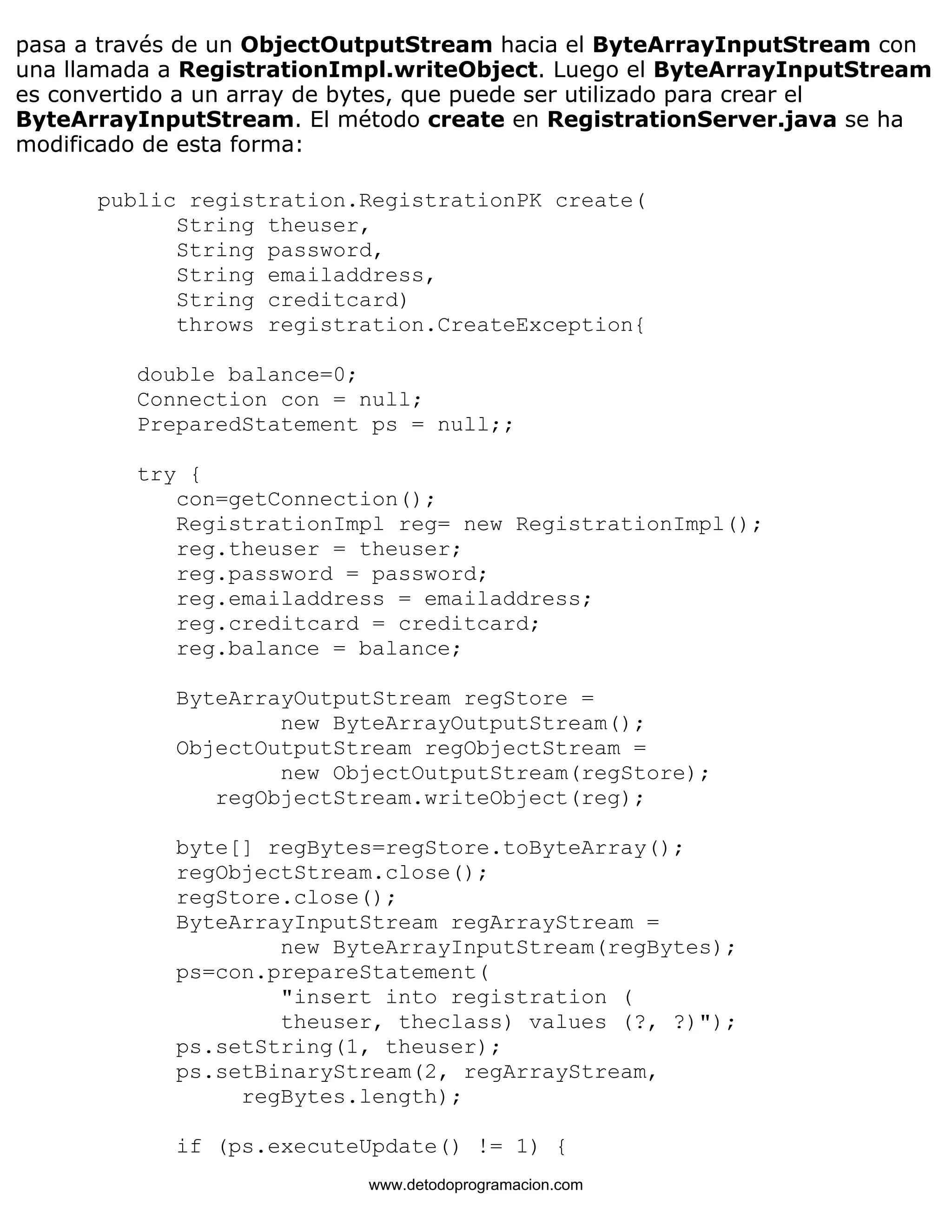 pasa a través de un ObjectOutputStream hacia el ByteArrayInputStream con 
una llamada a RegistrationImpl.writeObject. Luego el ByteArrayInputStream 
es convertido a un array de bytes, que puede ser utilizado para crear el 
ByteArrayInputStream. El método create en RegistrationServer.java se ha 
modificado de esta forma: 
public registration.RegistrationPK create( 
String theuser, 
String password, 
String emailaddress, 
String creditcard) 
throws registration.CreateException{ 
double balance=0; 
Connection con = null; 
PreparedStatement ps = null;; 
try { 
con=getConnection(); 
RegistrationImpl reg= new RegistrationImpl(); 
reg.theuser = theuser; 
reg.password = password; 
reg.emailaddress = emailaddress; 
reg.creditcard = creditcard; 
reg.balance = balance; 
ByteArrayOutputStream regStore = 
new ByteArrayOutputStream(); 
ObjectOutputStream regObjectStream = 
new ObjectOutputStream(regStore); 
regObjectStream.writeObject(reg); 
byte[] regBytes=regStore.toByteArray(); 
regObjectStream.close(); 
regStore.close(); 
ByteArrayInputStream regArrayStream = 
new ByteArrayInputStream(regBytes); 
ps=con.prepareStatement( 
"insert into registration ( 
theuser, theclass) values (?, ?)"); 
ps.setString(1, theuser); 
ps.setBinaryStream(2, regArrayStream, 
regBytes.length); 
if (ps.executeUpdate() != 1) { 
www.detodoprogramacion.com 
 