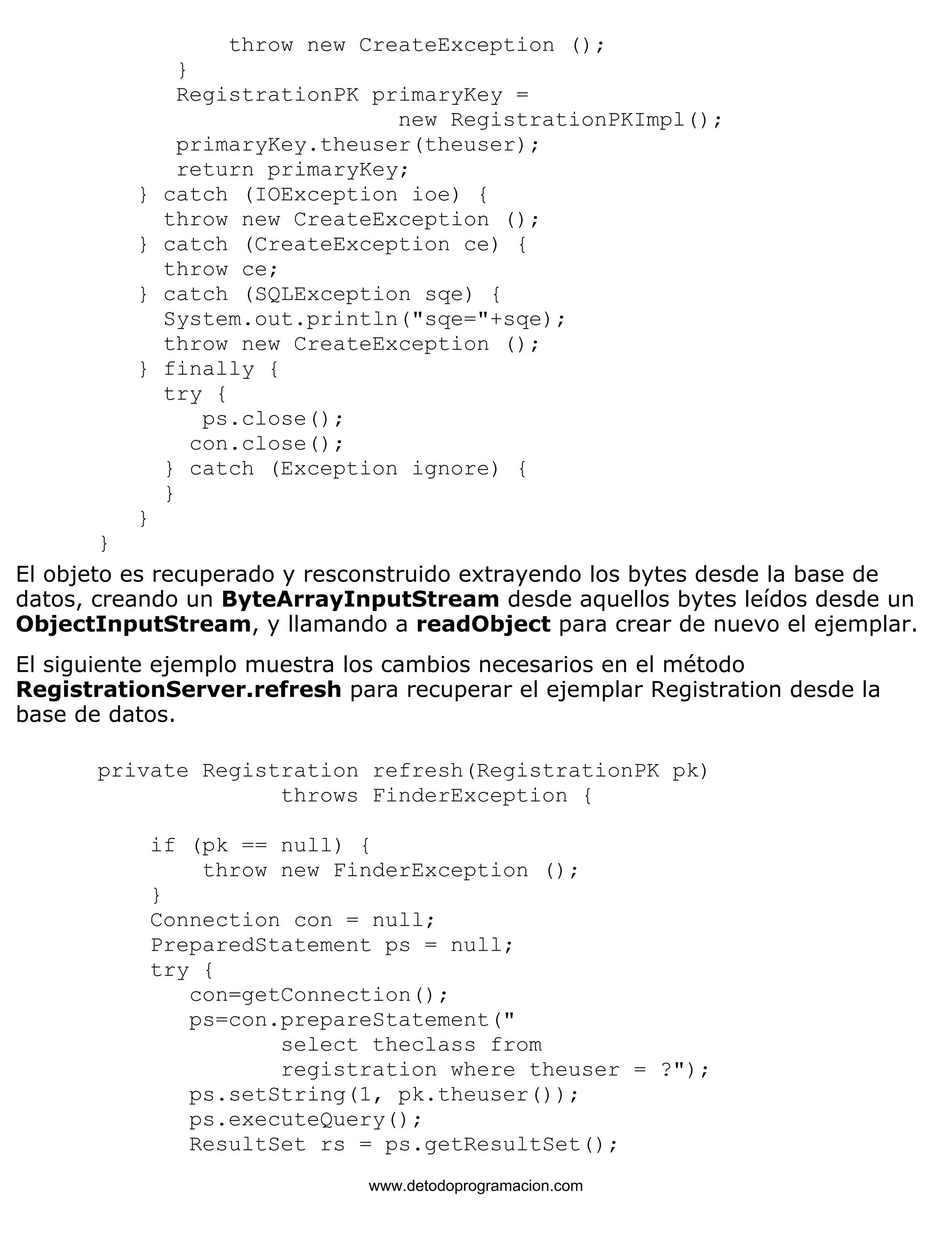throw new CreateException (); 
} 
RegistrationPK primaryKey = 
new RegistrationPKImpl(); 
primaryKey.theuser(theuser); 
return primaryKey; 
} catch (IOException ioe) { 
throw new CreateException (); 
} catch (CreateException ce) { 
throw ce; 
} catch (SQLException sqe) { 
System.out.println("sqe="+sqe); 
throw new CreateException (); 
} finally { 
try { 
ps.close(); 
con.close(); 
} catch (Exception ignore) { 
} 
} 
} 
El objeto es recuperado y resconstruido extrayendo los bytes desde la base de 
datos, creando un ByteArrayInputStream desde aquellos bytes leídos desde un 
ObjectInputStream, y llamando a readObject para crear de nuevo el ejemplar. 
El siguiente ejemplo muestra los cambios necesarios en el método 
RegistrationServer.refresh para recuperar el ejemplar Registration desde la 
base de datos. 
private Registration refresh(RegistrationPK pk) 
throws FinderException { 
if (pk == null) { 
throw new FinderException (); 
} 
Connection con = null; 
PreparedStatement ps = null; 
try { 
con=getConnection(); 
ps=con.prepareStatement(" 
select theclass from 
registration where theuser = ?"); 
ps.setString(1, pk.theuser()); 
ps.executeQuery(); 
ResultSet rs = ps.getResultSet(); 
www.detodoprogramacion.com 
 