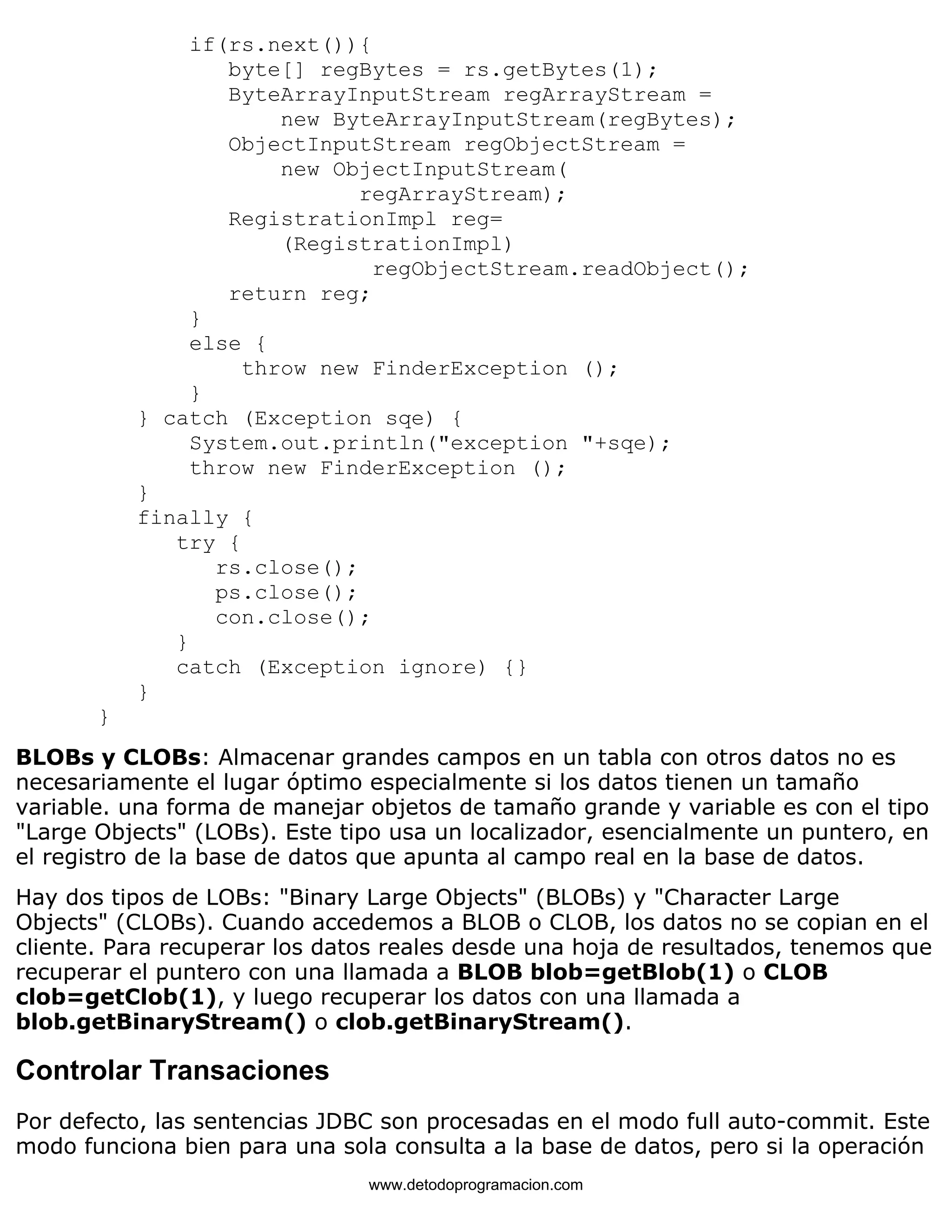 if(rs.next()){ 
byte[] regBytes = rs.getBytes(1); 
ByteArrayInputStream regArrayStream = 
new ByteArrayInputStream(regBytes); 
ObjectInputStream regObjectStream = 
new ObjectInputStream( 
regArrayStream); 
RegistrationImpl reg= 
(RegistrationImpl) 
regObjectStream.readObject(); 
return reg; 
} 
else { 
throw new FinderException (); 
} 
} catch (Exception sqe) { 
System.out.println("exception "+sqe); 
throw new FinderException (); 
} 
finally { 
try { 
rs.close(); 
ps.close(); 
con.close(); 
} 
catch (Exception ignore) {} 
} 
} 
BLOBs y CLOBs: Almacenar grandes campos en un tabla con otros datos no es 
necesariamente el lugar óptimo especialmente si los datos tienen un tamaño 
variable. una forma de manejar objetos de tamaño grande y variable es con el tipo 
"Large Objects" (LOBs). Este tipo usa un localizador, esencialmente un puntero, en 
el registro de la base de datos que apunta al campo real en la base de datos. 
Hay dos tipos de LOBs: "Binary Large Objects" (BLOBs) y "Character Large 
Objects" (CLOBs). Cuando accedemos a BLOB o CLOB, los datos no se copian en el 
cliente. Para recuperar los datos reales desde una hoja de resultados, tenemos que 
recuperar el puntero con una llamada a BLOB blob=getBlob(1) o CLOB 
clob=getClob(1), y luego recuperar los datos con una llamada a 
blob.getBinaryStream() o clob.getBinaryStream(). 
Controlar Transaciones 
Por defecto, las sentencias JDBC son procesadas en el modo full auto-commit. Este 
modo funciona bien para una sola consulta a la base de datos, pero si la operación 
www.detodoprogramacion.com 
 