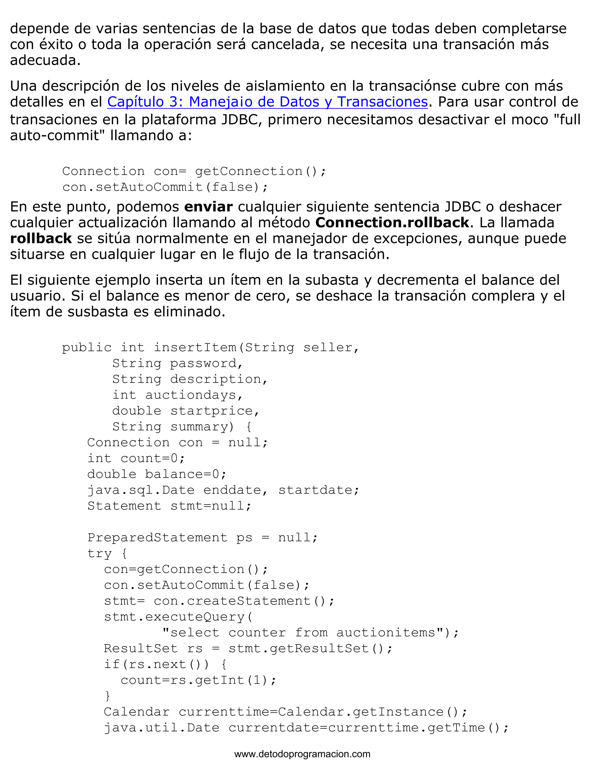 depende de varias sentencias de la base de datos que todas deben completarse 
con éxito o toda la operación será cancelada, se necesita una transación más 
adecuada. 
Una descripción de los niveles de aislamiento en la transaciónse cubre con más 
detalles en el Capítulo 3: Maneja¡o de Datos y Transaciones. Para usar control de 
transaciones en la plataforma JDBC, primero necesitamos desactivar el moco "full 
auto-commit" llamando a: 
Connection con= getConnection(); 
con.setAutoCommit(false); 
En este punto, podemos enviar cualquier siguiente sentencia JDBC o deshacer 
cualquier actualización llamando al método Connection.rollback. La llamada 
rollback se sitúa normalmente en el manejador de excepciones, aunque puede 
situarse en cualquier lugar en le flujo de la transación. 
El siguiente ejemplo inserta un ítem en la subasta y decrementa el balance del 
usuario. Si el balance es menor de cero, se deshace la transación complera y el 
ítem de susbasta es eliminado. 
public int insertItem(String seller, 
String password, 
String description, 
int auctiondays, 
double startprice, 
String summary) { 
Connection con = null; 
int count=0; 
double balance=0; 
java.sql.Date enddate, startdate; 
Statement stmt=null; 
PreparedStatement ps = null; 
try { 
con=getConnection(); 
con.setAutoCommit(false); 
stmt= con.createStatement(); 
stmt.executeQuery( 
"select counter from auctionitems"); 
ResultSet rs = stmt.getResultSet(); 
if(rs.next()) { 
count=rs.getInt(1); 
} 
Calendar currenttime=Calendar.getInstance(); 
java.util.Date currentdate=currenttime.getTime(); 
www.detodoprogramacion.com 
 