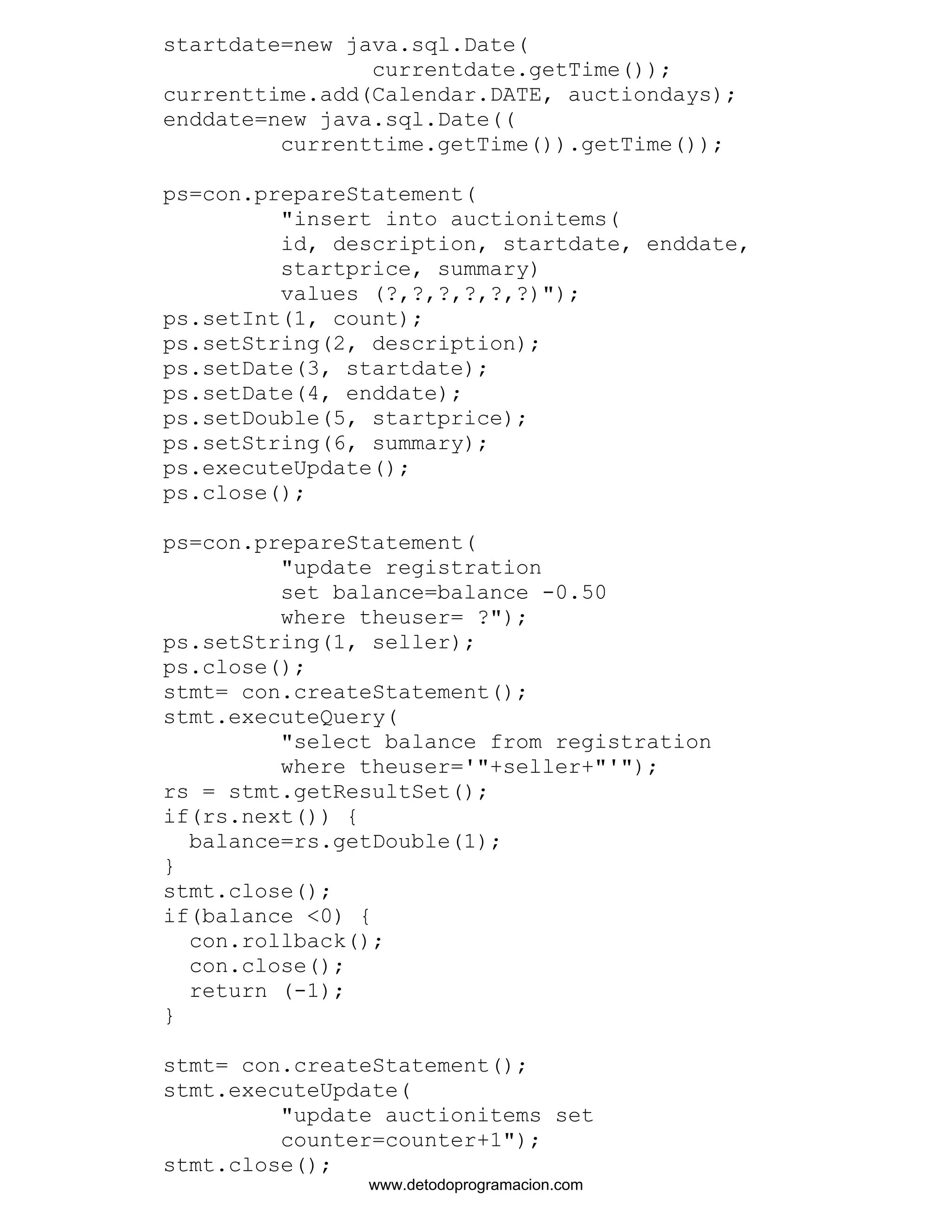 startdate=new java.sql.Date( 
currentdate.getTime()); 
currenttime.add(Calendar.DATE, auctiondays); 
enddate=new java.sql.Date(( 
currenttime.getTime()).getTime()); 
ps=con.prepareStatement( 
"insert into auctionitems( 
id, description, startdate, enddate, 
startprice, summary) 
values (?,?,?,?,?,?)"); 
ps.setInt(1, count); 
ps.setString(2, description); 
ps.setDate(3, startdate); 
ps.setDate(4, enddate); 
ps.setDouble(5, startprice); 
ps.setString(6, summary); 
ps.executeUpdate(); 
ps.close(); 
ps=con.prepareStatement( 
"update registration 
set balance=balance -0.50 
where theuser= ?"); 
ps.setString(1, seller); 
ps.close(); 
stmt= con.createStatement(); 
stmt.executeQuery( 
"select balance from registration 
where theuser='"+seller+"'"); 
rs = stmt.getResultSet(); 
if(rs.next()) { 
balance=rs.getDouble(1); 
} 
stmt.close(); 
if(balance <0) { 
con.rollback(); 
con.close(); 
return (-1); 
} 
stmt= con.createStatement(); 
stmt.executeUpdate( 
"update auctionitems set 
counter=counter+1"); 
stmt.close(); 
www.detodoprogramacion.com 
 