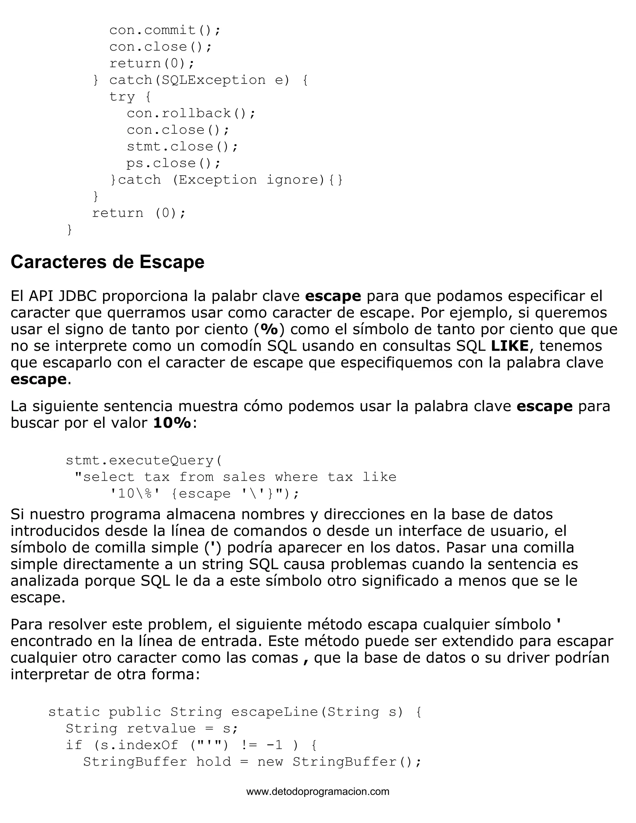 con.commit(); 
con.close(); 
return(0); 
} catch(SQLException e) { 
try { 
con.rollback(); 
con.close(); 
stmt.close(); 
ps.close(); 
}catch (Exception ignore){} 
} 
return (0); 
} 
Caracteres de Escape 
El API JDBC proporciona la palabr clave escape para que podamos especificar el 
caracter que querramos usar como caracter de escape. Por ejemplo, si queremos 
usar el signo de tanto por ciento (%) como el símbolo de tanto por ciento que que 
no se interprete como un comodín SQL usando en consultas SQL LIKE, tenemos 
que escaparlo con el caracter de escape que especifiquemos con la palabra clave 
escape. 
La siguiente sentencia muestra cómo podemos usar la palabra clave escape para 
buscar por el valor 10%: 
stmt.executeQuery( 
"select tax from sales where tax like 
'10%' {escape ''}"); 
Si nuestro programa almacena nombres y direcciones en la base de datos 
introducidos desde la línea de comandos o desde un interface de usuario, el 
símbolo de comilla simple (') podría aparecer en los datos. Pasar una comilla 
simple directamente a un string SQL causa problemas cuando la sentencia es 
analizada porque SQL le da a este símbolo otro significado a menos que se le 
escape. 
Para resolver este problem, el siguiente método escapa cualquier símbolo ' 
encontrado en la línea de entrada. Este método puede ser extendido para escapar 
cualquier otro caracter como las comas , que la base de datos o su driver podrían 
interpretar de otra forma: 
static public String escapeLine(String s) { 
String retvalue = s; 
if (s.indexOf ("'") != -1 ) { 
StringBuffer hold = new StringBuffer(); 
www.detodoprogramacion.com 
 