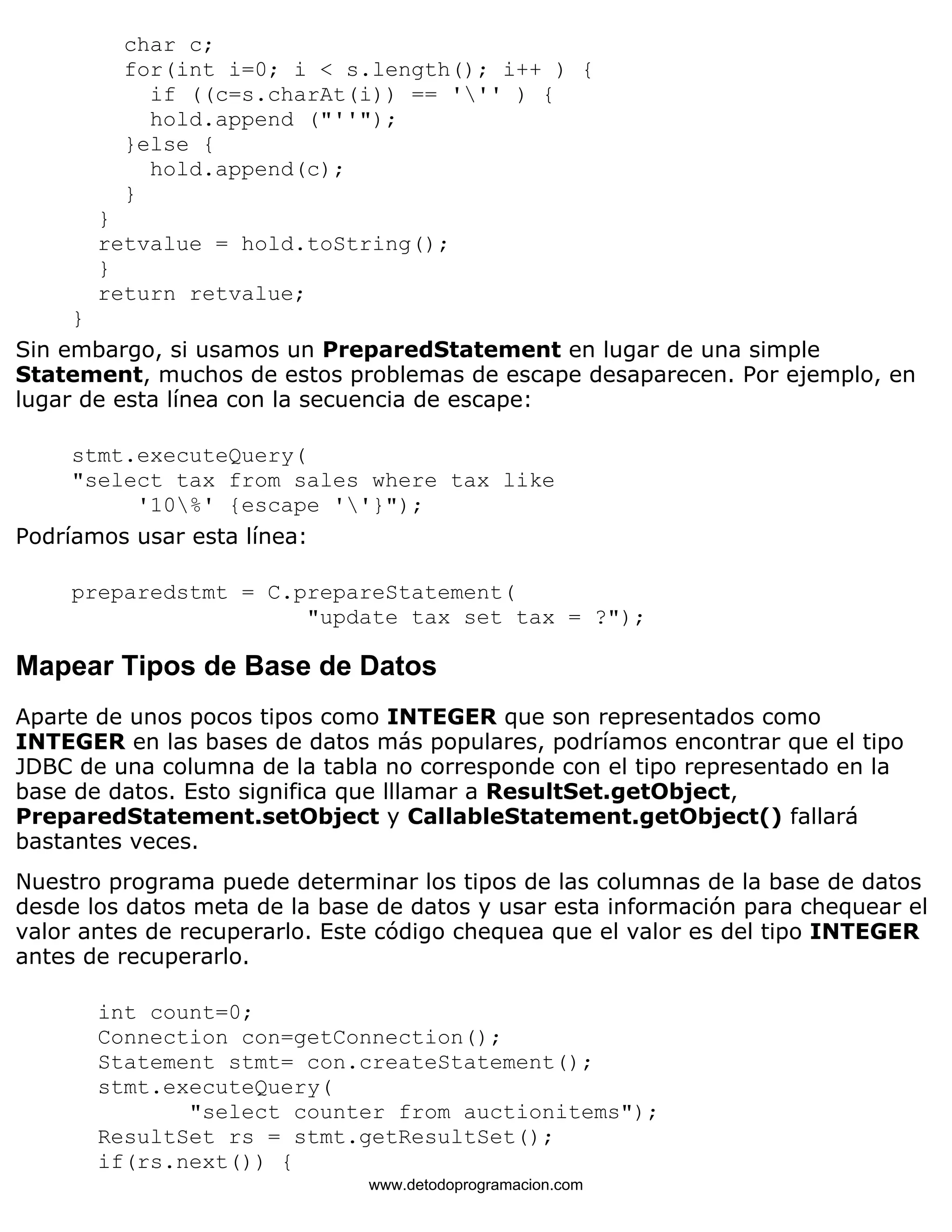 char c; 
for(int i=0; i < s.length(); i++ ) { 
if ((c=s.charAt(i)) == ''' ) { 
hold.append ("''"); 
}else { 
hold.append(c); 
} 
} 
retvalue = hold.toString(); 
} 
return retvalue; 
} 
Sin embargo, si usamos un PreparedStatement en lugar de una simple 
Statement, muchos de estos problemas de escape desaparecen. Por ejemplo, en 
lugar de esta línea con la secuencia de escape: 
stmt.executeQuery( 
"select tax from sales where tax like 
'10%' {escape ''}"); 
Podríamos usar esta línea: 
preparedstmt = C.prepareStatement( 
"update tax set tax = ?"); 
Mapear Tipos de Base de Datos 
Aparte de unos pocos tipos como INTEGER que son representados como 
INTEGER en las bases de datos más populares, podríamos encontrar que el tipo 
JDBC de una columna de la tabla no corresponde con el tipo representado en la 
base de datos. Esto significa que lllamar a ResultSet.getObject, 
PreparedStatement.setObject y CallableStatement.getObject() fallará 
bastantes veces. 
Nuestro programa puede determinar los tipos de las columnas de la base de datos 
desde los datos meta de la base de datos y usar esta información para chequear el 
valor antes de recuperarlo. Este código chequea que el valor es del tipo INTEGER 
antes de recuperarlo. 
int count=0; 
Connection con=getConnection(); 
Statement stmt= con.createStatement(); 
stmt.executeQuery( 
"select counter from auctionitems"); 
ResultSet rs = stmt.getResultSet(); 
if(rs.next()) { 
www.detodoprogramacion.com 
 