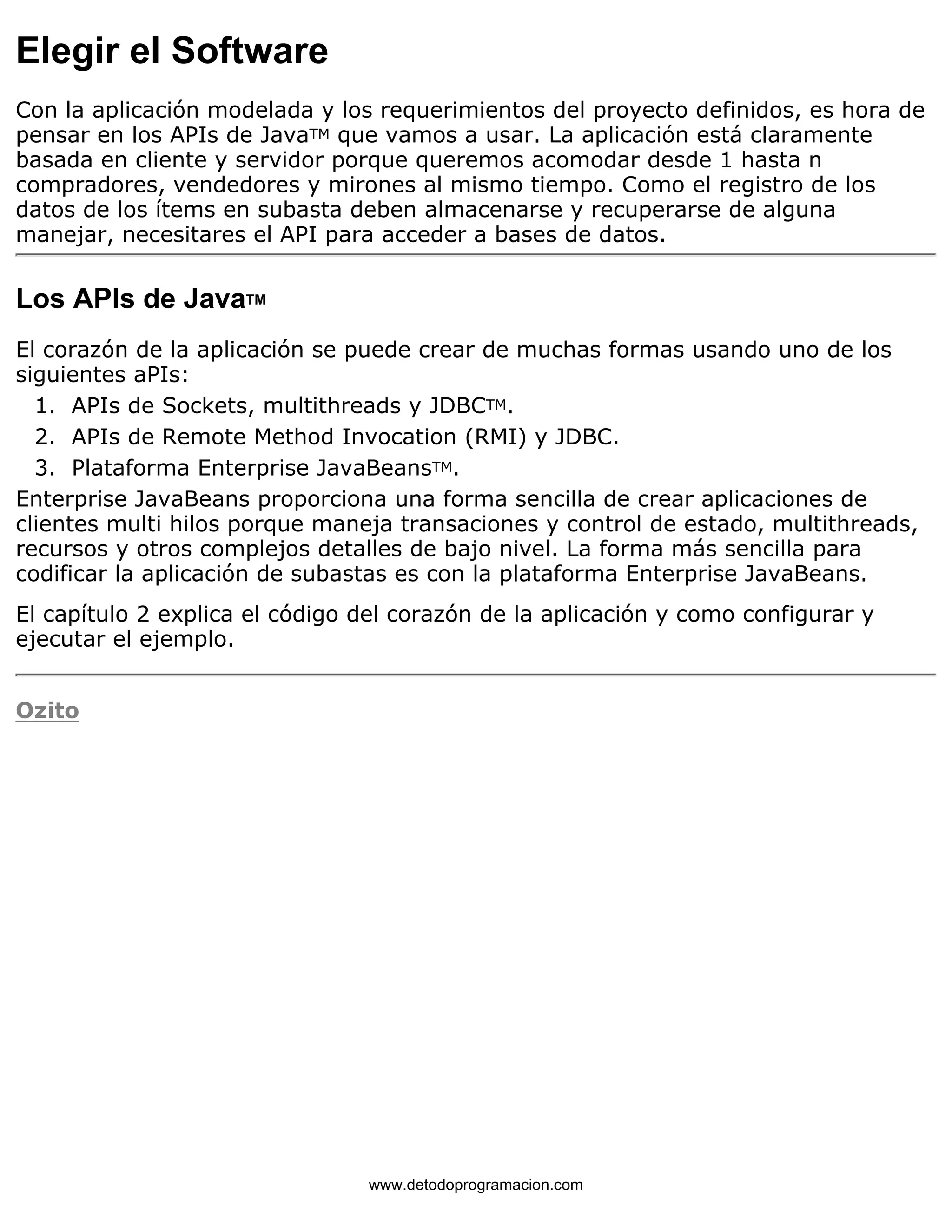 Elegir el Software 
Con la aplicación modelada y los requerimientos del proyecto definidos, es hora de 
pensar en los APIs de JavaTM que vamos a usar. La aplicación está claramente 
basada en cliente y servidor porque queremos acomodar desde 1 hasta n 
compradores, vendedores y mirones al mismo tiempo. Como el registro de los 
datos de los ítems en subasta deben almacenarse y recuperarse de alguna 
manejar, necesitares el API para acceder a bases de datos. 
Los APIs de JavaTM 
El corazón de la aplicación se puede crear de muchas formas usando uno de los 
siguientes aPIs: 
1. APIs de Sockets, multithreads y JDBCTM. 
2. APIs de Remote Method Invocation (RMI) y JDBC. 
3. Plataforma Enterprise JavaBeansTM. 
Enterprise JavaBeans proporciona una forma sencilla de crear aplicaciones de 
clientes multi hilos porque maneja transaciones y control de estado, multithreads, 
recursos y otros complejos detalles de bajo nivel. La forma más sencilla para 
codificar la aplicación de subastas es con la plataforma Enterprise JavaBeans. 
El capítulo 2 explica el código del corazón de la aplicación y como configurar y 
ejecutar el ejemplo. 
Ozito 
www.detodoprogramacion.com 
 