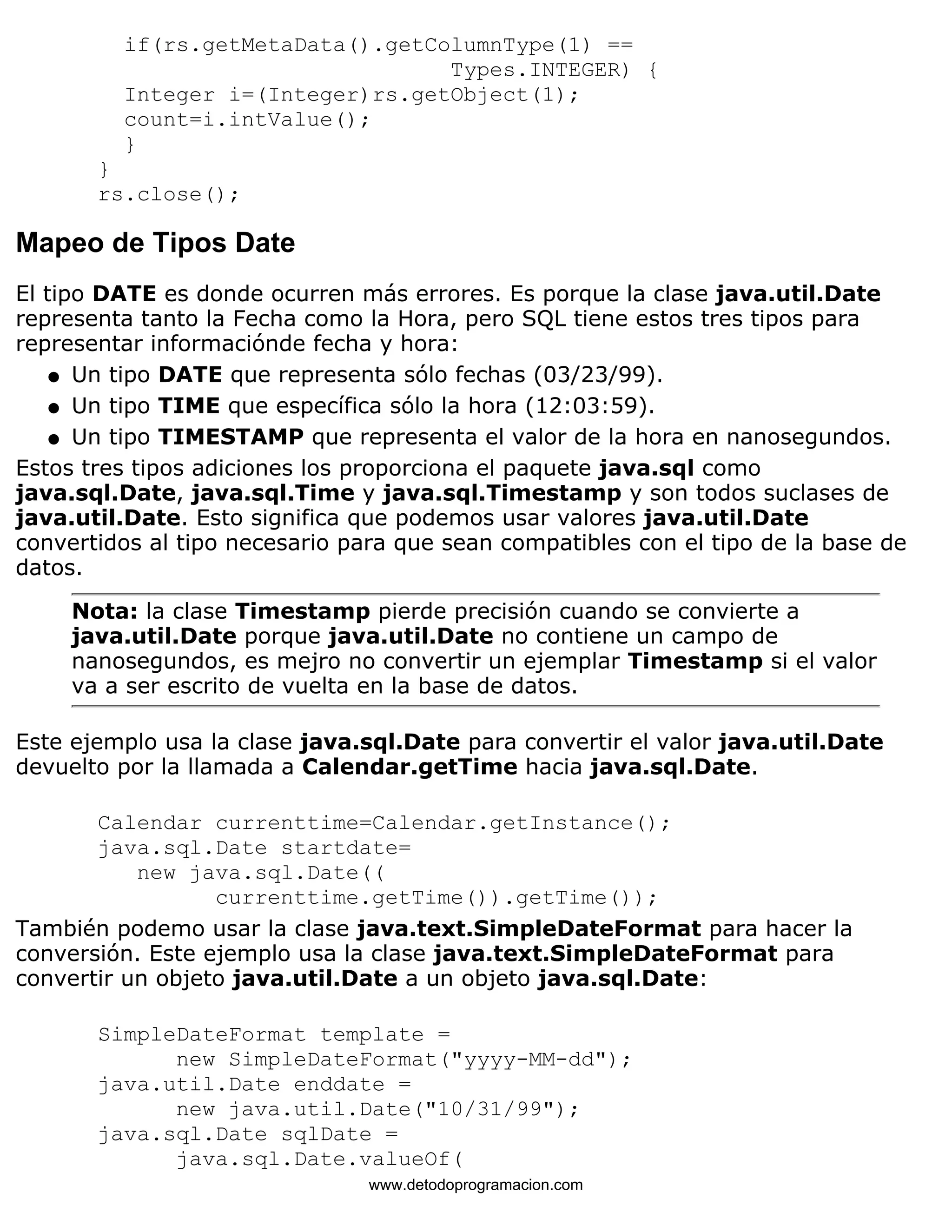 if(rs.getMetaData().getColumnType(1) == 
Types.INTEGER) { 
Integer i=(Integer)rs.getObject(1); 
count=i.intValue(); 
} 
} 
rs.close(); 
Mapeo de Tipos Date 
El tipo DATE es donde ocurren más errores. Es porque la clase java.util.Date 
representa tanto la Fecha como la Hora, pero SQL tiene estos tres tipos para 
representar informaciónde fecha y hora: 
l   Un tipo DATE que representa sólo fechas (03/23/99). 
l   Un tipo TIME que específica sólo la hora (12:03:59). 
l   Un tipo TIMESTAMP que representa el valor de la hora en nanosegundos. 
Estos tres tipos adiciones los proporciona el paquete java.sql como 
java.sql.Date, java.sql.Time y java.sql.Timestamp y son todos suclases de 
java.util.Date. Esto significa que podemos usar valores java.util.Date 
convertidos al tipo necesario para que sean compatibles con el tipo de la base de 
datos. 
Nota: la clase Timestamp pierde precisión cuando se convierte a 
java.util.Date porque java.util.Date no contiene un campo de 
nanosegundos, es mejro no convertir un ejemplar Timestamp si el valor 
va a ser escrito de vuelta en la base de datos. 
Este ejemplo usa la clase java.sql.Date para convertir el valor java.util.Date 
devuelto por la llamada a Calendar.getTime hacia java.sql.Date. 
Calendar currenttime=Calendar.getInstance(); 
java.sql.Date startdate= 
new java.sql.Date(( 
currenttime.getTime()).getTime()); 
También podemo usar la clase java.text.SimpleDateFormat para hacer la 
conversión. Este ejemplo usa la clase java.text.SimpleDateFormat para 
convertir un objeto java.util.Date a un objeto java.sql.Date: 
SimpleDateFormat template = 
new SimpleDateFormat("yyyy-MM-dd"); 
java.util.Date enddate = 
new java.util.Date("10/31/99"); 
java.sql.Date sqlDate = 
java.sql.Date.valueOf( 
www.detodoprogramacion.com 
 