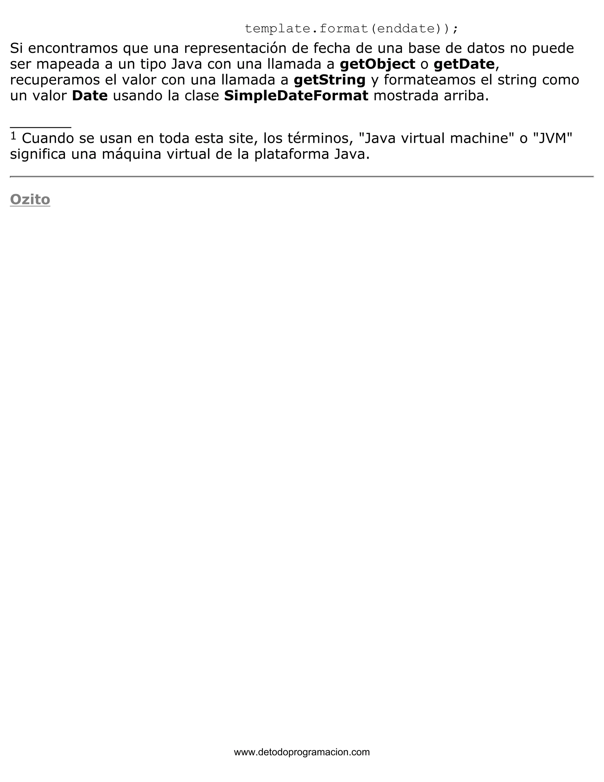template.format(enddate)); 
Si encontramos que una representación de fecha de una base de datos no puede 
ser mapeada a un tipo Java con una llamada a getObject o getDate, 
recuperamos el valor con una llamada a getString y formateamos el string como 
un valor Date usando la clase SimpleDateFormat mostrada arriba. 
_______ 
1 Cuando se usan en toda esta site, los términos, "Java virtual machine" o "JVM" 
significa una máquina virtual de la plataforma Java. 
Ozito 
www.detodoprogramacion.com 
 