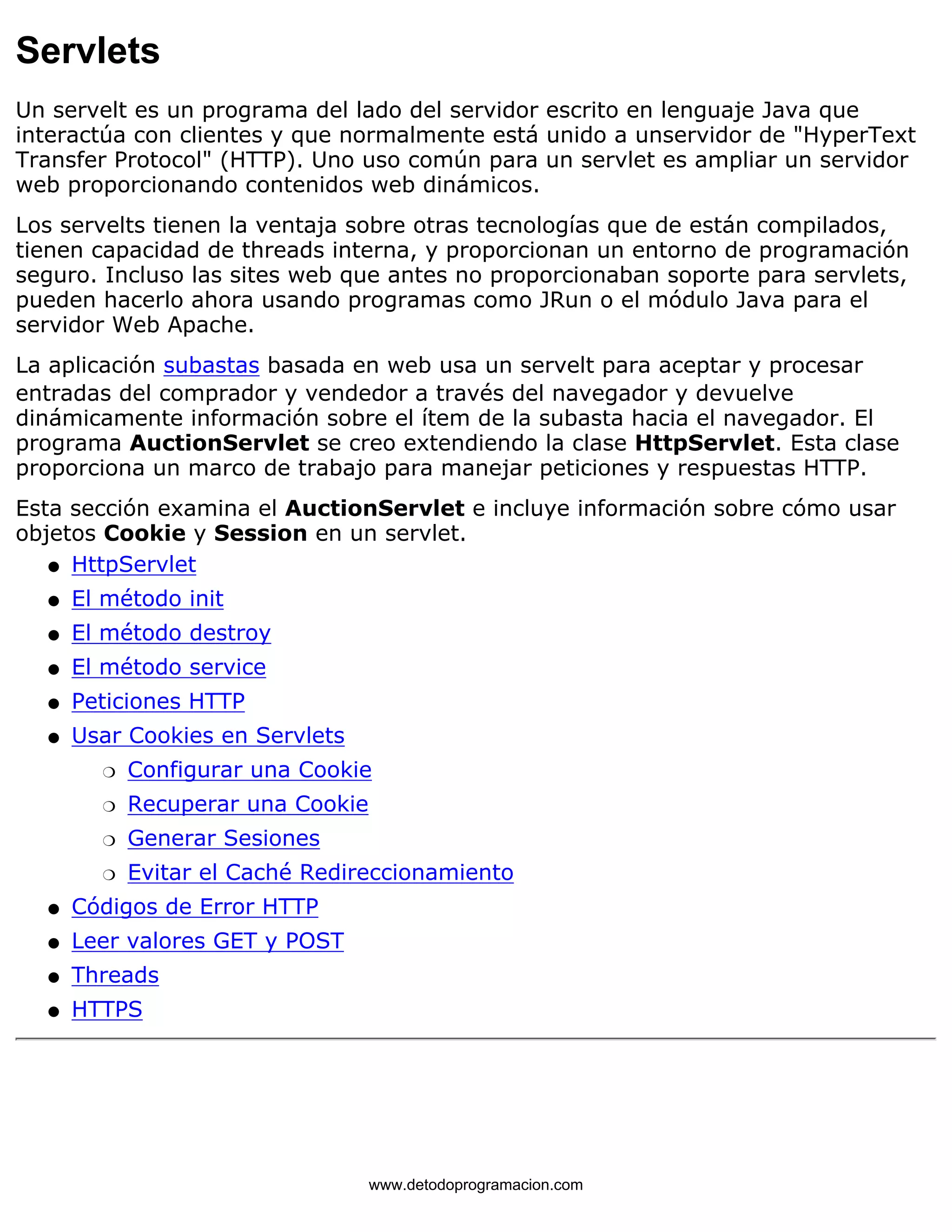 Servlets 
Un servelt es un programa del lado del servidor escrito en lenguaje Java que 
interactúa con clientes y que normalmente está unido a unservidor de "HyperText 
Transfer Protocol" (HTTP). Uno uso común para un servlet es ampliar un servidor 
web proporcionando contenidos web dinámicos. 
Los servelts tienen la ventaja sobre otras tecnologías que de están compilados, 
tienen capacidad de threads interna, y proporcionan un entorno de programación 
seguro. Incluso las sites web que antes no proporcionaban soporte para servlets, 
pueden hacerlo ahora usando programas como JRun o el módulo Java para el 
servidor Web Apache. 
La aplicación subastas basada en web usa un servelt para aceptar y procesar 
entradas del comprador y vendedor a través del navegador y devuelve 
dinámicamente información sobre el ítem de la subasta hacia el navegador. El 
programa AuctionServlet se creo extendiendo la clase HttpServlet. Esta clase 
proporciona un marco de trabajo para manejar peticiones y respuestas HTTP. 
Esta sección examina el AuctionServlet e incluye información sobre cómo usar 
objetos Cookie y Session en un servlet. 
l   HttpServlet 
l   El método init 
l   El método destroy 
l   El método service 
l   Peticiones HTTP 
Usar Cookies en Servlets 
m   Configurar una Cookie 
m   Recuperar una Cookie 
m   Generar Sesiones 
m   Evitar el Caché Redireccionamiento 
l    
l   Códigos de Error HTTP 
l   Leer valores GET y POST 
l   Threads 
l   HTTPS 
www.detodoprogramacion.com 
 