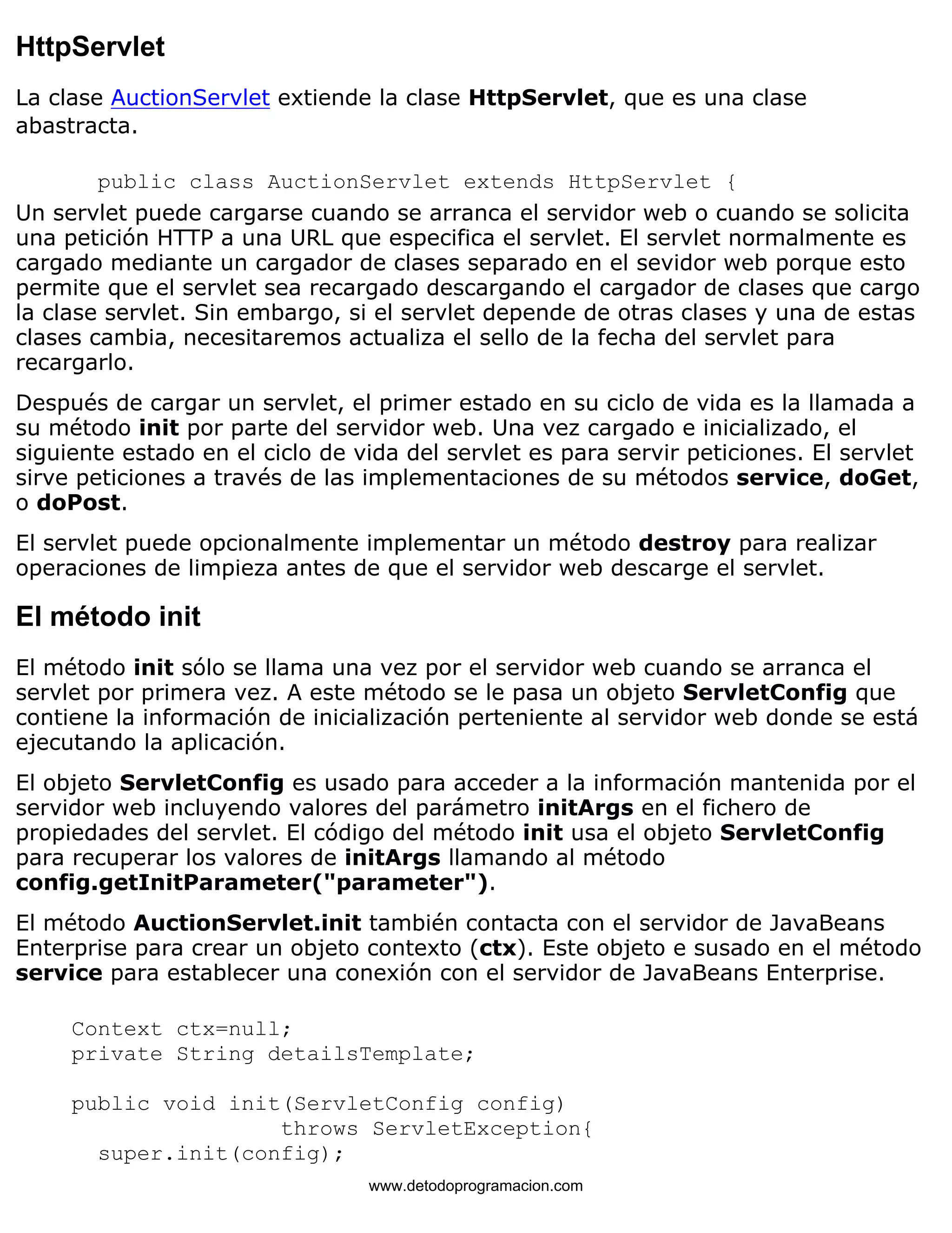 HttpServlet 
La clase AuctionServlet extiende la clase HttpServlet, que es una clase 
abastracta. 
public class AuctionServlet extends HttpServlet { 
Un servlet puede cargarse cuando se arranca el servidor web o cuando se solicita 
una petición HTTP a una URL que especifica el servlet. El servlet normalmente es 
cargado mediante un cargador de clases separado en el sevidor web porque esto 
permite que el servlet sea recargado descargando el cargador de clases que cargo 
la clase servlet. Sin embargo, si el servlet depende de otras clases y una de estas 
clases cambia, necesitaremos actualiza el sello de la fecha del servlet para 
recargarlo. 
Después de cargar un servlet, el primer estado en su ciclo de vida es la llamada a 
su método init por parte del servidor web. Una vez cargado e inicializado, el 
siguiente estado en el ciclo de vida del servlet es para servir peticiones. El servlet 
sirve peticiones a través de las implementaciones de su métodos service, doGet, 
o doPost. 
El servlet puede opcionalmente implementar un método destroy para realizar 
operaciones de limpieza antes de que el servidor web descarge el servlet. 
El método init 
El método init sólo se llama una vez por el servidor web cuando se arranca el 
servlet por primera vez. A este método se le pasa un objeto ServletConfig que 
contiene la información de inicialización perteniente al servidor web donde se está 
ejecutando la aplicación. 
El objeto ServletConfig es usado para acceder a la información mantenida por el 
servidor web incluyendo valores del parámetro initArgs en el fichero de 
propiedades del servlet. El código del método init usa el objeto ServletConfig 
para recuperar los valores de initArgs llamando al método 
config.getInitParameter("parameter"). 
El método AuctionServlet.init también contacta con el servidor de JavaBeans 
Enterprise para crear un objeto contexto (ctx). Este objeto e susado en el método 
service para establecer una conexión con el servidor de JavaBeans Enterprise. 
Context ctx=null; 
private String detailsTemplate; 
public void init(ServletConfig config) 
throws ServletException{ 
super.init(config); 
www.detodoprogramacion.com 
 