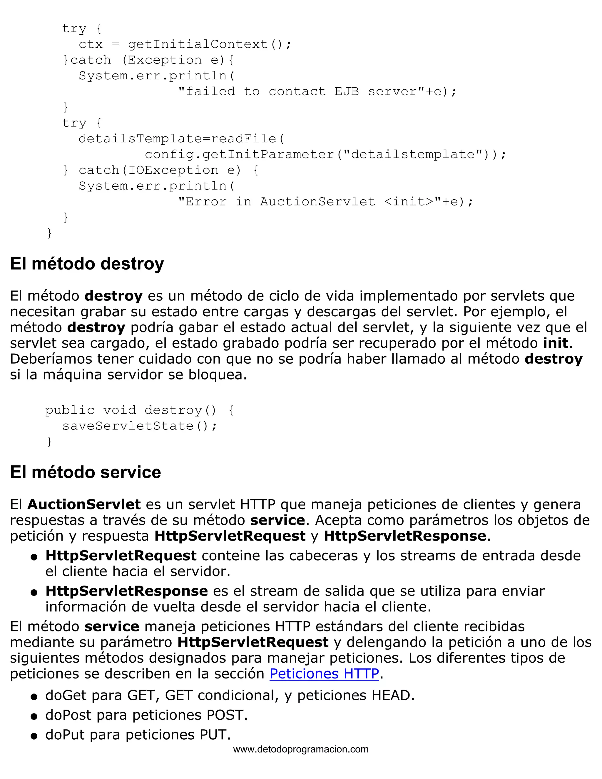 try { 
ctx = getInitialContext(); 
}catch (Exception e){ 
System.err.println( 
"failed to contact EJB server"+e); 
} 
try { 
detailsTemplate=readFile( 
config.getInitParameter("detailstemplate")); 
} catch(IOException e) { 
System.err.println( 
"Error in AuctionServlet <init>"+e); 
} 
} 
El método destroy 
El método destroy es un método de ciclo de vida implementado por servlets que 
necesitan grabar su estado entre cargas y descargas del servlet. Por ejemplo, el 
método destroy podría gabar el estado actual del servlet, y la siguiente vez que el 
servlet sea cargado, el estado grabado podría ser recuperado por el método init. 
Deberíamos tener cuidado con que no se podría haber llamado al método destroy 
si la máquina servidor se bloquea. 
public void destroy() { 
saveServletState(); 
} 
El método service 
El AuctionServlet es un servlet HTTP que maneja peticiones de clientes y genera 
respuestas a través de su método service. Acepta como parámetros los objetos de 
petición y respuesta HttpServletRequest y HttpServletResponse. 
HttpServletRequest conteine las cabeceras y los streams de entrada desde 
el cliente hacia el servidor. 
l    
HttpServletResponse es el stream de salida que se utiliza para enviar 
información de vuelta desde el servidor hacia el cliente. 
l    
El método service maneja peticiones HTTP estándars del cliente recibidas 
mediante su parámetro HttpServletRequest y delengando la petición a uno de los 
siguientes métodos designados para manejar peticiones. Los diferentes tipos de 
peticiones se describen en la sección Peticiones HTTP. 
l   doGet para GET, GET condicional, y peticiones HEAD. 
l   doPost para peticiones POST. 
l   doPut para peticiones PUT. 
www.detodoprogramacion.com 
 