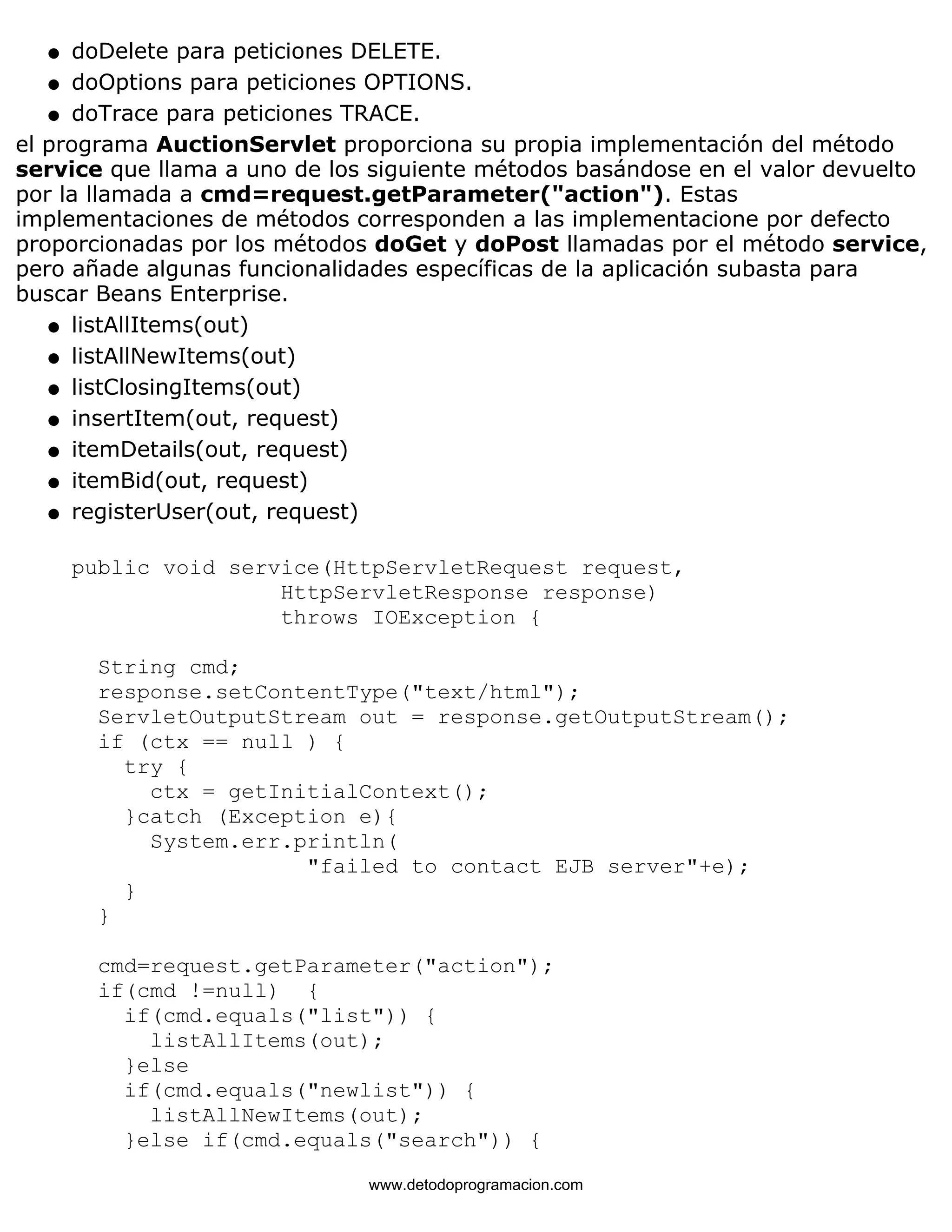 l   doDelete para peticiones DELETE. 
l   doOptions para peticiones OPTIONS. 
l   doTrace para peticiones TRACE. 
el programa AuctionServlet proporciona su propia implementación del método 
service que llama a uno de los siguiente métodos basándose en el valor devuelto 
por la llamada a cmd=request.getParameter("action"). Estas 
implementaciones de métodos corresponden a las implementacione por defecto 
proporcionadas por los métodos doGet y doPost llamadas por el método service, 
pero añade algunas funcionalidades específicas de la aplicación subasta para 
buscar Beans Enterprise. 
l   listAllItems(out) 
l   listAllNewItems(out) 
l   listClosingItems(out) 
l   insertItem(out, request) 
l   itemDetails(out, request) 
l   itemBid(out, request) 
l   registerUser(out, request) 
public void service(HttpServletRequest request, 
HttpServletResponse response) 
throws IOException { 
String cmd; 
response.setContentType("text/html"); 
ServletOutputStream out = response.getOutputStream(); 
if (ctx == null ) { 
try { 
ctx = getInitialContext(); 
}catch (Exception e){ 
System.err.println( 
"failed to contact EJB server"+e); 
} 
} 
cmd=request.getParameter("action"); 
if(cmd !=null) { 
if(cmd.equals("list")) { 
listAllItems(out); 
}else 
if(cmd.equals("newlist")) { 
listAllNewItems(out); 
}else if(cmd.equals("search")) { 
www.detodoprogramacion.com 
 