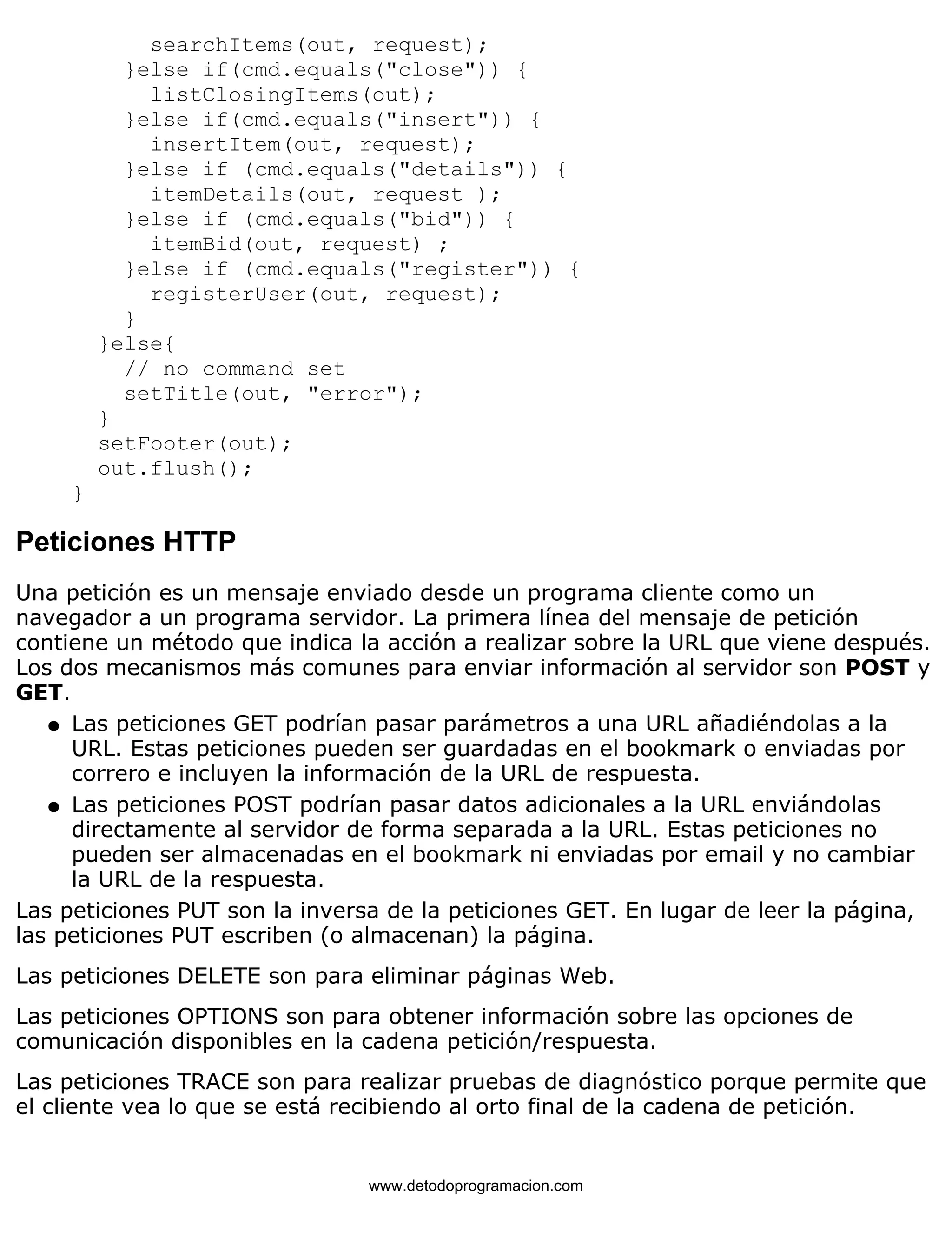 searchItems(out, request); 
}else if(cmd.equals("close")) { 
listClosingItems(out); 
}else if(cmd.equals("insert")) { 
insertItem(out, request); 
}else if (cmd.equals("details")) { 
itemDetails(out, request ); 
}else if (cmd.equals("bid")) { 
itemBid(out, request) ; 
}else if (cmd.equals("register")) { 
registerUser(out, request); 
} 
}else{ 
// no command set 
setTitle(out, "error"); 
} 
setFooter(out); 
out.flush(); 
} 
Peticiones HTTP 
Una petición es un mensaje enviado desde un programa cliente como un 
navegador a un programa servidor. La primera línea del mensaje de petición 
contiene un método que indica la acción a realizar sobre la URL que viene después. 
Los dos mecanismos más comunes para enviar información al servidor son POST y 
GET. 
Las peticiones GET podrían pasar parámetros a una URL añadiéndolas a la 
URL. Estas peticiones pueden ser guardadas en el bookmark o enviadas por 
correro e incluyen la información de la URL de respuesta. 
l    
Las peticiones POST podrían pasar datos adicionales a la URL enviándolas 
directamente al servidor de forma separada a la URL. Estas peticiones no 
pueden ser almacenadas en el bookmark ni enviadas por email y no cambiar 
la URL de la respuesta. 
l    
Las peticiones PUT son la inversa de la peticiones GET. En lugar de leer la página, 
las peticiones PUT escriben (o almacenan) la página. 
Las peticiones DELETE son para eliminar páginas Web. 
Las peticiones OPTIONS son para obtener información sobre las opciones de 
comunicación disponibles en la cadena petición/respuesta. 
Las peticiones TRACE son para realizar pruebas de diagnóstico porque permite que 
el cliente vea lo que se está recibiendo al orto final de la cadena de petición. 
www.detodoprogramacion.com 
 