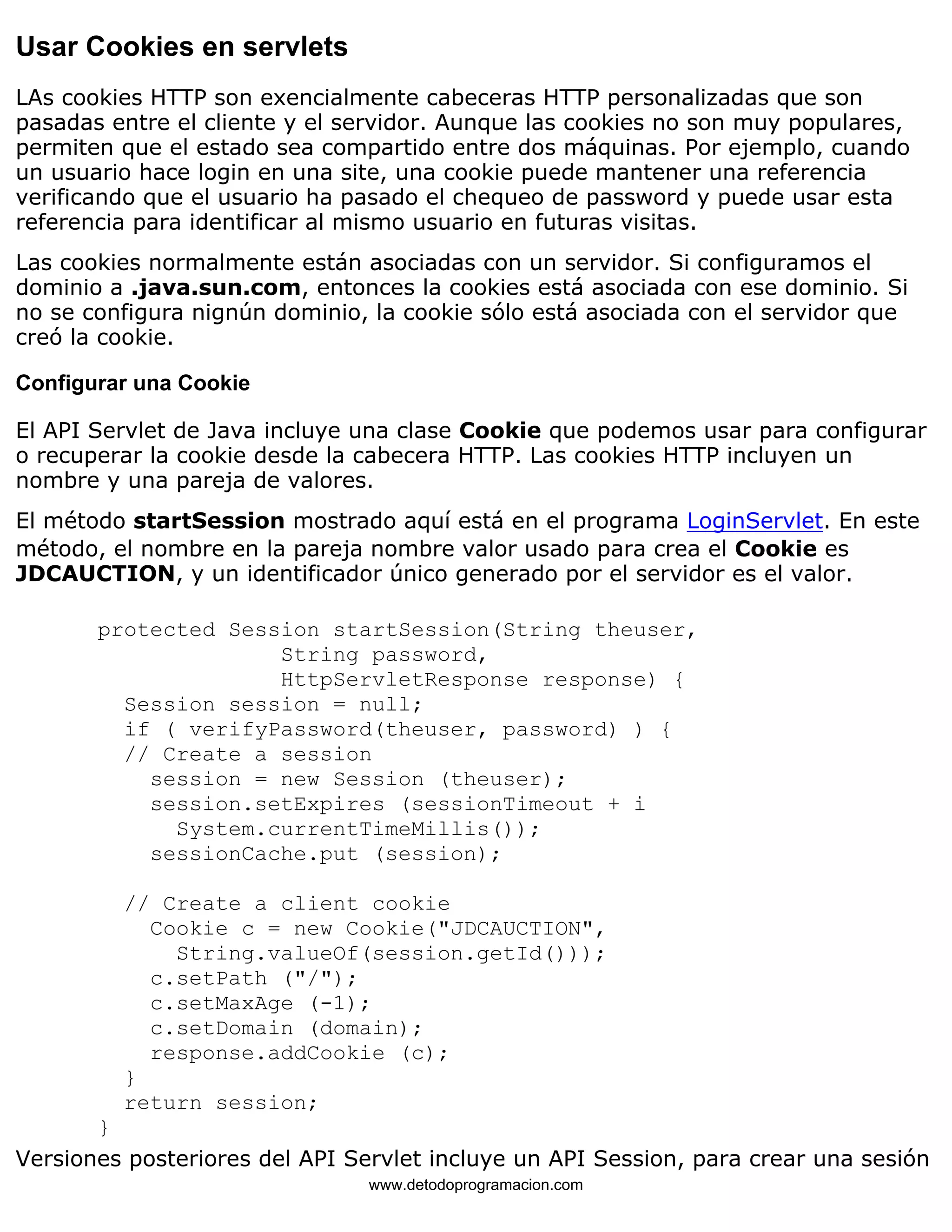 Usar Cookies en servlets 
LAs cookies HTTP son exencialmente cabeceras HTTP personalizadas que son 
pasadas entre el cliente y el servidor. Aunque las cookies no son muy populares, 
permiten que el estado sea compartido entre dos máquinas. Por ejemplo, cuando 
un usuario hace login en una site, una cookie puede mantener una referencia 
verificando que el usuario ha pasado el chequeo de password y puede usar esta 
referencia para identificar al mismo usuario en futuras visitas. 
Las cookies normalmente están asociadas con un servidor. Si configuramos el 
dominio a .java.sun.com, entonces la cookies está asociada con ese dominio. Si 
no se configura nignún dominio, la cookie sólo está asociada con el servidor que 
creó la cookie. 
Configurar una Cookie 
El API Servlet de Java incluye una clase Cookie que podemos usar para configurar 
o recuperar la cookie desde la cabecera HTTP. Las cookies HTTP incluyen un 
nombre y una pareja de valores. 
El método startSession mostrado aquí está en el programa LoginServlet. En este 
método, el nombre en la pareja nombre valor usado para crea el Cookie es 
JDCAUCTION, y un identificador único generado por el servidor es el valor. 
protected Session startSession(String theuser, 
String password, 
HttpServletResponse response) { 
Session session = null; 
if ( verifyPassword(theuser, password) ) { 
// Create a session 
session = new Session (theuser); 
session.setExpires (sessionTimeout + i 
System.currentTimeMillis()); 
sessionCache.put (session); 
// Create a client cookie 
Cookie c = new Cookie("JDCAUCTION", 
String.valueOf(session.getId())); 
c.setPath ("/"); 
c.setMaxAge (-1); 
c.setDomain (domain); 
response.addCookie (c); 
} 
return session; 
} 
Versiones posteriores del API Servlet incluye un API Session, para crear una sesión 
www.detodoprogramacion.com 
 