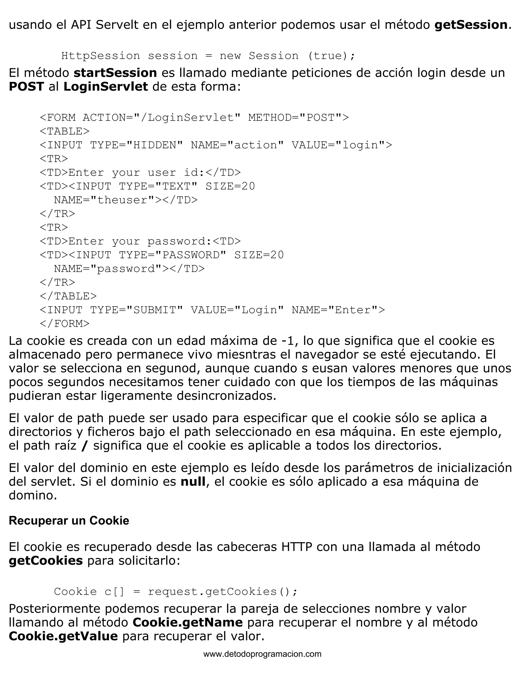 usando el API Servelt en el ejemplo anterior podemos usar el método getSession. 
HttpSession session = new Session (true); 
El método startSession es llamado mediante peticiones de acción login desde un 
POST al LoginServlet de esta forma: 
<FORM ACTION="/LoginServlet" METHOD="POST"> 
<TABLE> 
<INPUT TYPE="HIDDEN" NAME="action" VALUE="login"> 
<TR> 
<TD>Enter your user id:</TD> 
<TD><INPUT TYPE="TEXT" SIZE=20 
NAME="theuser"></TD> 
</TR> 
<TR> 
<TD>Enter your password:<TD> 
<TD><INPUT TYPE="PASSWORD" SIZE=20 
NAME="password"></TD> 
</TR> 
</TABLE> 
<INPUT TYPE="SUBMIT" VALUE="Login" NAME="Enter"> 
</FORM> 
La cookie es creada con un edad máxima de -1, lo que significa que el cookie es 
almacenado pero permanece vivo miesntras el navegador se esté ejecutando. El 
valor se selecciona en segunod, aunque cuando s eusan valores menores que unos 
pocos segundos necesitamos tener cuidado con que los tiempos de las máquinas 
pudieran estar ligeramente desincronizados. 
El valor de path puede ser usado para especificar que el cookie sólo se aplica a 
directorios y ficheros bajo el path seleccionado en esa máquina. En este ejemplo, 
el path raíz / significa que el cookie es aplicable a todos los directorios. 
El valor del dominio en este ejemplo es leído desde los parámetros de inicialización 
del servlet. Si el dominio es null, el cookie es sólo aplicado a esa máquina de 
domino. 
Recuperar un Cookie 
El cookie es recuperado desde las cabeceras HTTP con una llamada al método 
getCookies para solicitarlo: 
Cookie c[] = request.getCookies(); 
Posteriormente podemos recuperar la pareja de selecciones nombre y valor 
llamando al método Cookie.getName para recuperar el nombre y al método 
Cookie.getValue para recuperar el valor. 
www.detodoprogramacion.com 
 