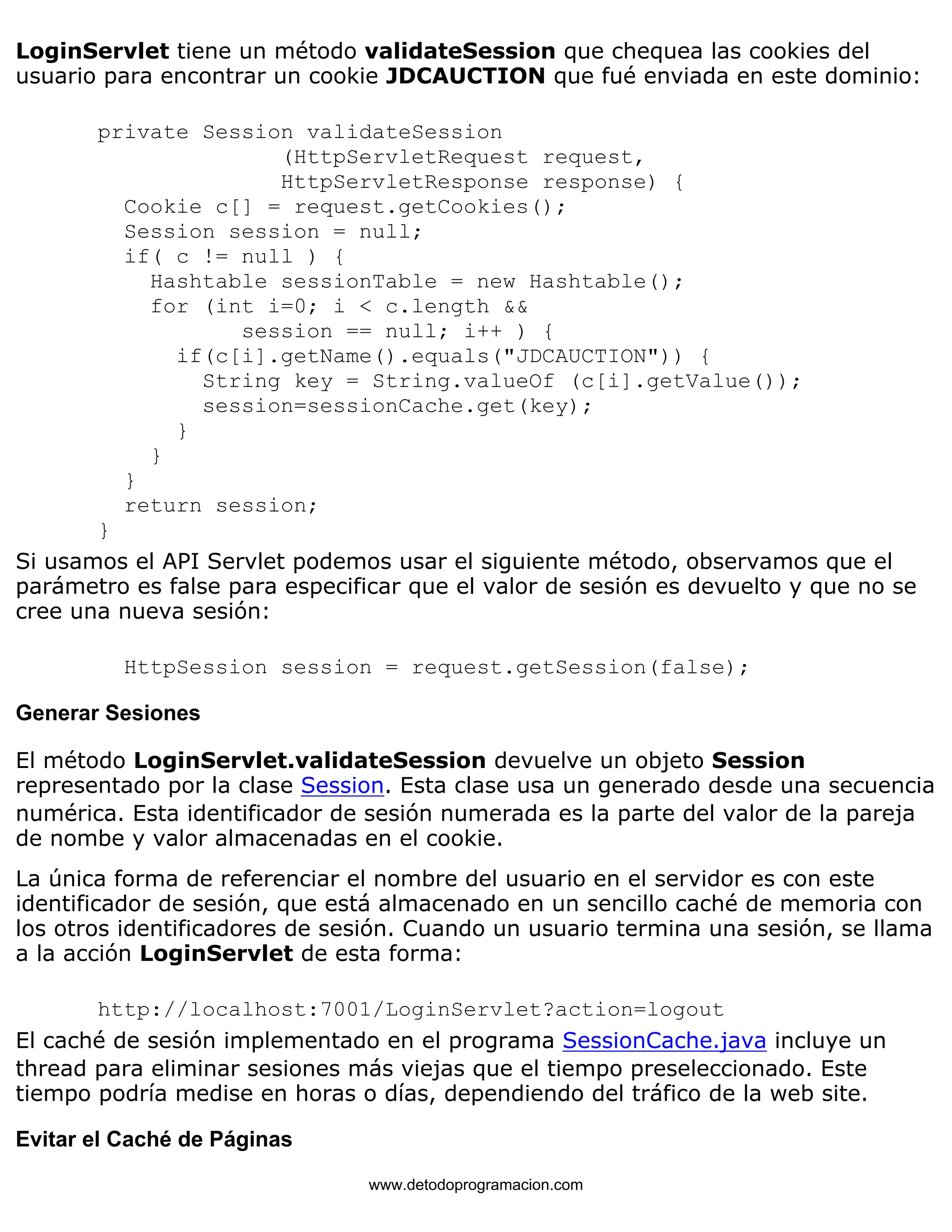 LoginServlet tiene un método validateSession que chequea las cookies del 
usuario para encontrar un cookie JDCAUCTION que fué enviada en este dominio: 
private Session validateSession 
(HttpServletRequest request, 
HttpServletResponse response) { 
Cookie c[] = request.getCookies(); 
Session session = null; 
if( c != null ) { 
Hashtable sessionTable = new Hashtable(); 
for (int i=0; i < c.length && 
session == null; i++ ) { 
if(c[i].getName().equals("JDCAUCTION")) { 
String key = String.valueOf (c[i].getValue()); 
session=sessionCache.get(key); 
} 
} 
} 
return session; 
} 
Si usamos el API Servlet podemos usar el siguiente método, observamos que el 
parámetro es false para especificar que el valor de sesión es devuelto y que no se 
cree una nueva sesión: 
HttpSession session = request.getSession(false); 
Generar Sesiones 
El método LoginServlet.validateSession devuelve un objeto Session 
representado por la clase Session. Esta clase usa un generado desde una secuencia 
numérica. Esta identificador de sesión numerada es la parte del valor de la pareja 
de nombe y valor almacenadas en el cookie. 
La única forma de referenciar el nombre del usuario en el servidor es con este 
identificador de sesión, que está almacenado en un sencillo caché de memoria con 
los otros identificadores de sesión. Cuando un usuario termina una sesión, se llama 
a la acción LoginServlet de esta forma: 
http://localhost:7001/LoginServlet?action=logout 
El caché de sesión implementado en el programa SessionCache.java incluye un 
thread para eliminar sesiones más viejas que el tiempo preseleccionado. Este 
tiempo podría medise en horas o días, dependiendo del tráfico de la web site. 
Evitar el Caché de Páginas 
www.detodoprogramacion.com 
 