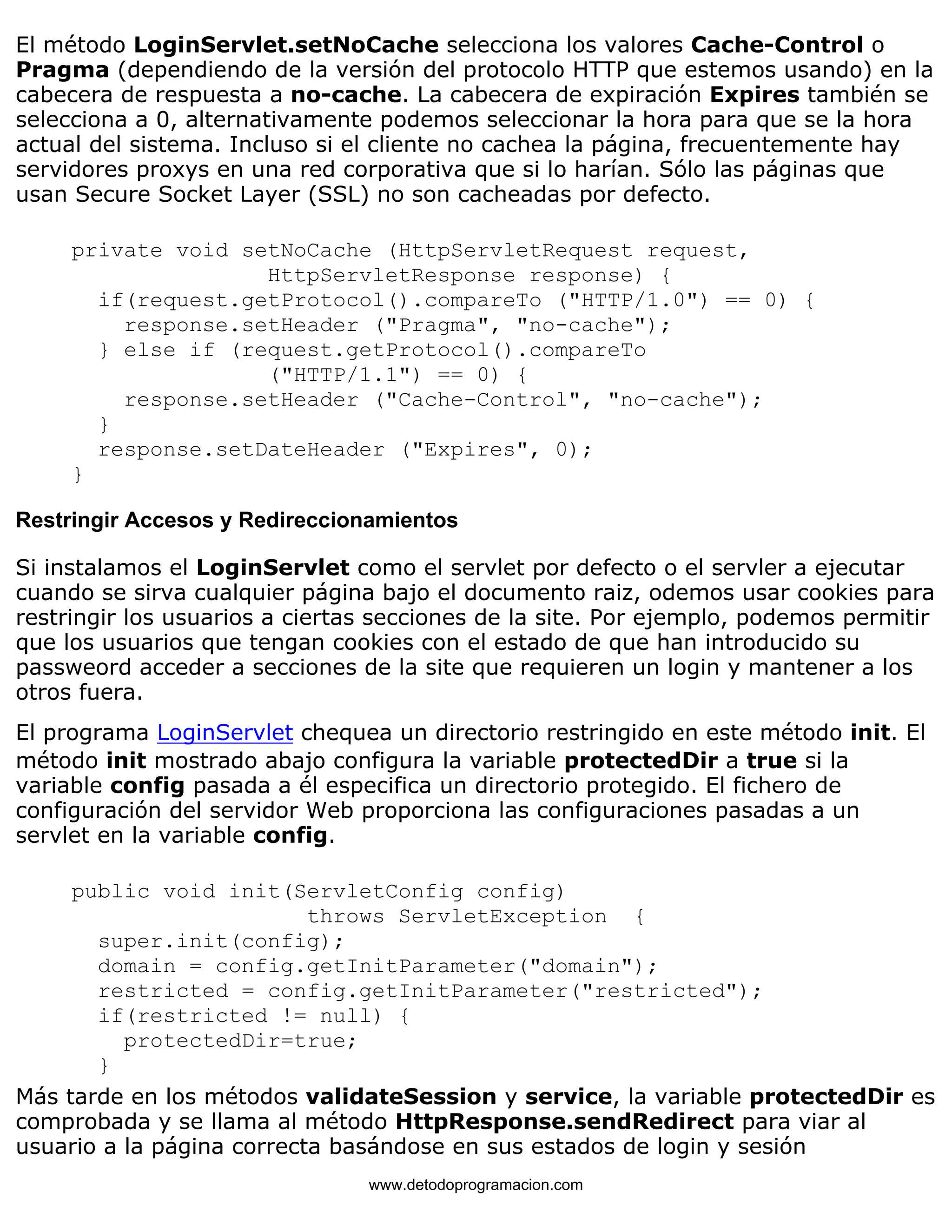 El método LoginServlet.setNoCache selecciona los valores Cache-Control o 
Pragma (dependiendo de la versión del protocolo HTTP que estemos usando) en la 
cabecera de respuesta a no-cache. La cabecera de expiración Expires también se 
selecciona a 0, alternativamente podemos seleccionar la hora para que se la hora 
actual del sistema. Incluso si el cliente no cachea la página, frecuentemente hay 
servidores proxys en una red corporativa que si lo harían. Sólo las páginas que 
usan Secure Socket Layer (SSL) no son cacheadas por defecto. 
private void setNoCache (HttpServletRequest request, 
HttpServletResponse response) { 
if(request.getProtocol().compareTo ("HTTP/1.0") == 0) { 
response.setHeader ("Pragma", "no-cache"); 
} else if (request.getProtocol().compareTo 
("HTTP/1.1") == 0) { 
response.setHeader ("Cache-Control", "no-cache"); 
} 
response.setDateHeader ("Expires", 0); 
} 
Restringir Accesos y Redireccionamientos 
Si instalamos el LoginServlet como el servlet por defecto o el servler a ejecutar 
cuando se sirva cualquier página bajo el documento raiz, odemos usar cookies para 
restringir los usuarios a ciertas secciones de la site. Por ejemplo, podemos permitir 
que los usuarios que tengan cookies con el estado de que han introducido su 
passweord acceder a secciones de la site que requieren un login y mantener a los 
otros fuera. 
El programa LoginServlet chequea un directorio restringido en este método init. El 
método init mostrado abajo configura la variable protectedDir a true si la 
variable config pasada a él especifica un directorio protegido. El fichero de 
configuración del servidor Web proporciona las configuraciones pasadas a un 
servlet en la variable config. 
public void init(ServletConfig config) 
throws ServletException { 
super.init(config); 
domain = config.getInitParameter("domain"); 
restricted = config.getInitParameter("restricted"); 
if(restricted != null) { 
protectedDir=true; 
} 
Más tarde en los métodos validateSession y service, la variable protectedDir es 
comprobada y se llama al método HttpResponse.sendRedirect para viar al 
usuario a la página correcta basándose en sus estados de login y sesión 
www.detodoprogramacion.com 
 