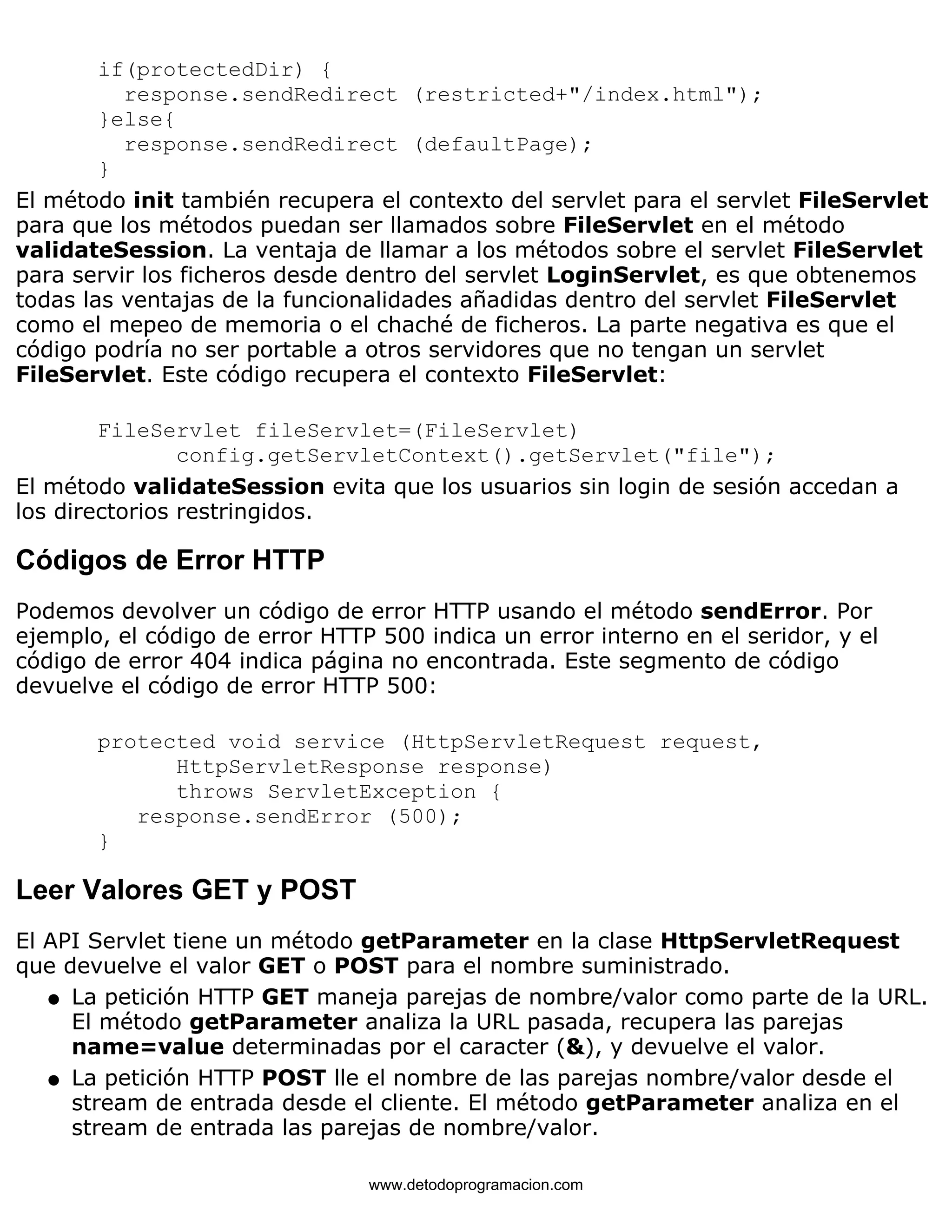 if(protectedDir) { 
response.sendRedirect (restricted+"/index.html"); 
}else{ 
response.sendRedirect (defaultPage); 
} 
El método init también recupera el contexto del servlet para el servlet FileServlet 
para que los métodos puedan ser llamados sobre FileServlet en el método 
validateSession. La ventaja de llamar a los métodos sobre el servlet FileServlet 
para servir los ficheros desde dentro del servlet LoginServlet, es que obtenemos 
todas las ventajas de la funcionalidades añadidas dentro del servlet FileServlet 
como el mepeo de memoria o el chaché de ficheros. La parte negativa es que el 
código podría no ser portable a otros servidores que no tengan un servlet 
FileServlet. Este código recupera el contexto FileServlet: 
FileServlet fileServlet=(FileServlet) 
config.getServletContext().getServlet("file"); 
El método validateSession evita que los usuarios sin login de sesión accedan a 
los directorios restringidos. 
Códigos de Error HTTP 
Podemos devolver un código de error HTTP usando el método sendError. Por 
ejemplo, el código de error HTTP 500 indica un error interno en el seridor, y el 
código de error 404 indica página no encontrada. Este segmento de código 
devuelve el código de error HTTP 500: 
protected void service (HttpServletRequest request, 
HttpServletResponse response) 
throws ServletException { 
response.sendError (500); 
} 
Leer Valores GET y POST 
El API Servlet tiene un método getParameter en la clase HttpServletRequest 
que devuelve el valor GET o POST para el nombre suministrado. 
La petición HTTP GET maneja parejas de nombre/valor como parte de la URL. 
El método getParameter analiza la URL pasada, recupera las parejas 
name=value determinadas por el caracter (&), y devuelve el valor. 
l    
La petición HTTP POST lle el nombre de las parejas nombre/valor desde el 
stream de entrada desde el cliente. El método getParameter analiza en el 
stream de entrada las parejas de nombre/valor. 
l    
www.detodoprogramacion.com 
 