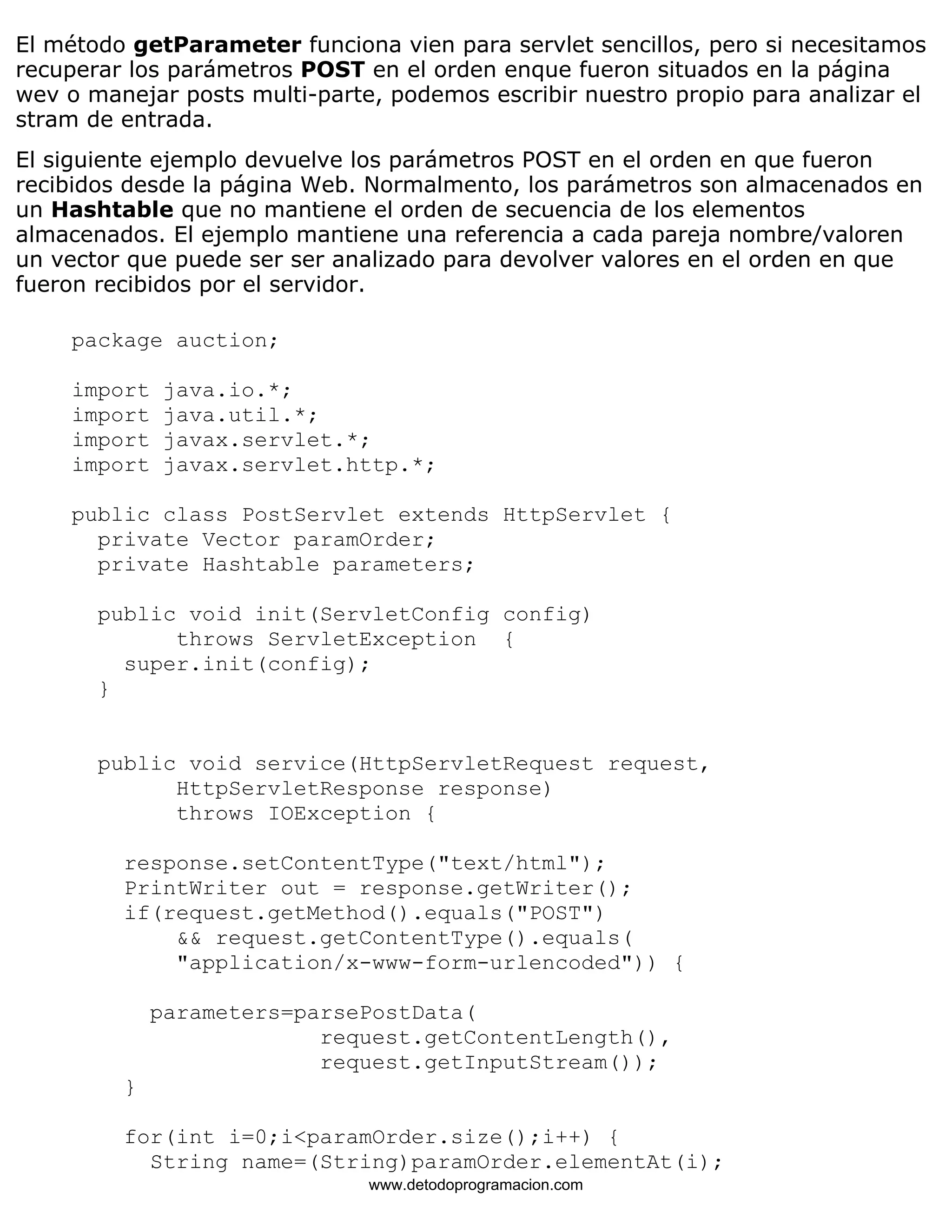 El método getParameter funciona vien para servlet sencillos, pero si necesitamos 
recuperar los parámetros POST en el orden enque fueron situados en la página 
wev o manejar posts multi-parte, podemos escribir nuestro propio para analizar el 
stram de entrada. 
El siguiente ejemplo devuelve los parámetros POST en el orden en que fueron 
recibidos desde la página Web. Normalmento, los parámetros son almacenados en 
un Hashtable que no mantiene el orden de secuencia de los elementos 
almacenados. El ejemplo mantiene una referencia a cada pareja nombre/valoren 
un vector que puede ser ser analizado para devolver valores en el orden en que 
fueron recibidos por el servidor. 
package auction; 
import java.io.*; 
import java.util.*; 
import javax.servlet.*; 
import javax.servlet.http.*; 
public class PostServlet extends HttpServlet { 
private Vector paramOrder; 
private Hashtable parameters; 
public void init(ServletConfig config) 
throws ServletException { 
super.init(config); 
} 
public void service(HttpServletRequest request, 
HttpServletResponse response) 
throws IOException { 
response.setContentType("text/html"); 
PrintWriter out = response.getWriter(); 
if(request.getMethod().equals("POST") 
&& request.getContentType().equals( 
"application/x-www-form-urlencoded")) { 
parameters=parsePostData( 
request.getContentLength(), 
request.getInputStream()); 
} 
for(int i=0;i<paramOrder.size();i++) { 
String name=(String)paramOrder.elementAt(i); 
www.detodoprogramacion.com 
 