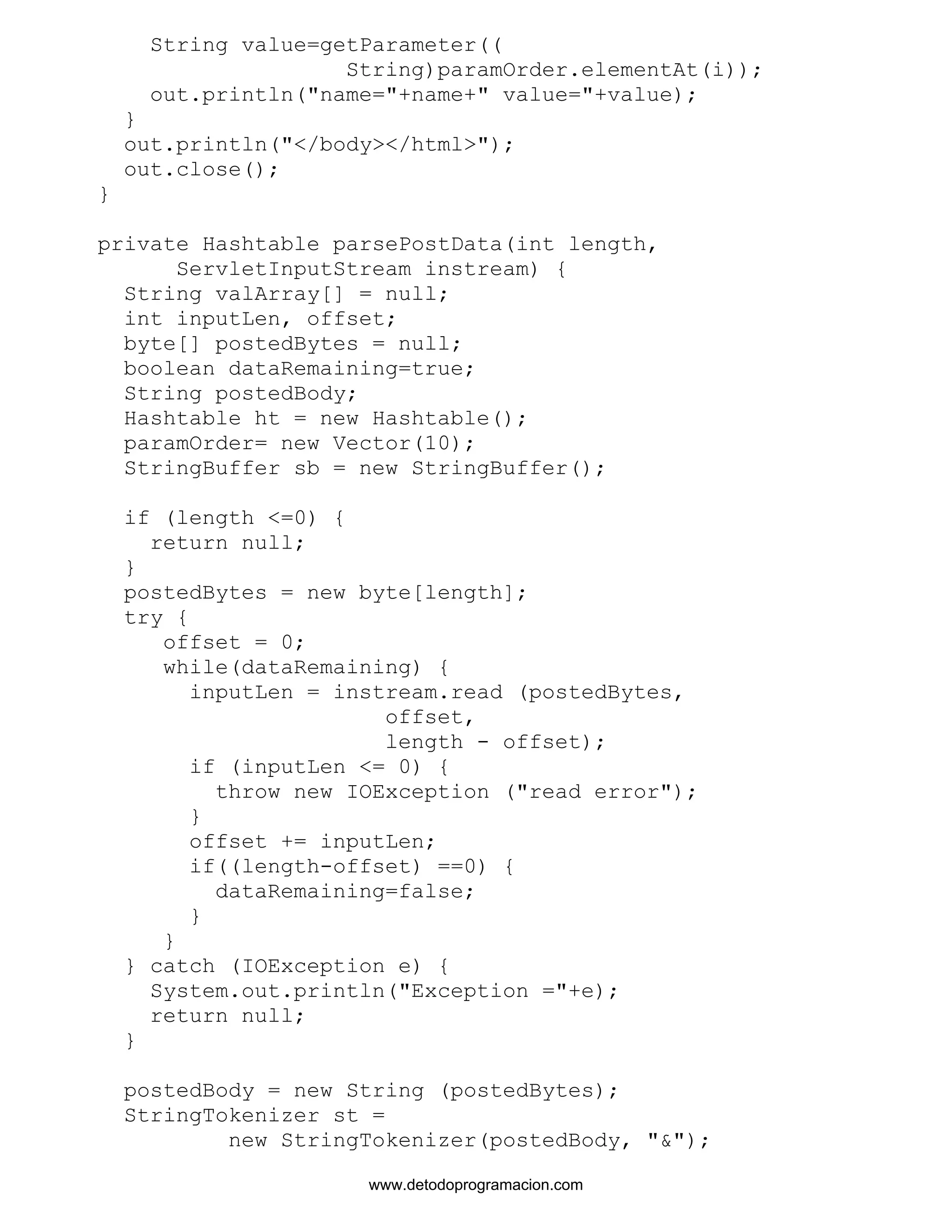 String value=getParameter(( 
String)paramOrder.elementAt(i)); 
out.println("name="+name+" value="+value); 
} 
out.println("</body></html>"); 
out.close(); 
} 
private Hashtable parsePostData(int length, 
ServletInputStream instream) { 
String valArray[] = null; 
int inputLen, offset; 
byte[] postedBytes = null; 
boolean dataRemaining=true; 
String postedBody; 
Hashtable ht = new Hashtable(); 
paramOrder= new Vector(10); 
StringBuffer sb = new StringBuffer(); 
if (length <=0) { 
return null; 
} 
postedBytes = new byte[length]; 
try { 
offset = 0; 
while(dataRemaining) { 
inputLen = instream.read (postedBytes, 
offset, 
length - offset); 
if (inputLen <= 0) { 
throw new IOException ("read error"); 
} 
offset += inputLen; 
if((length-offset) ==0) { 
dataRemaining=false; 
} 
} 
} catch (IOException e) { 
System.out.println("Exception ="+e); 
return null; 
} 
postedBody = new String (postedBytes); 
StringTokenizer st = 
new StringTokenizer(postedBody, "&"); 
www.detodoprogramacion.com 
 