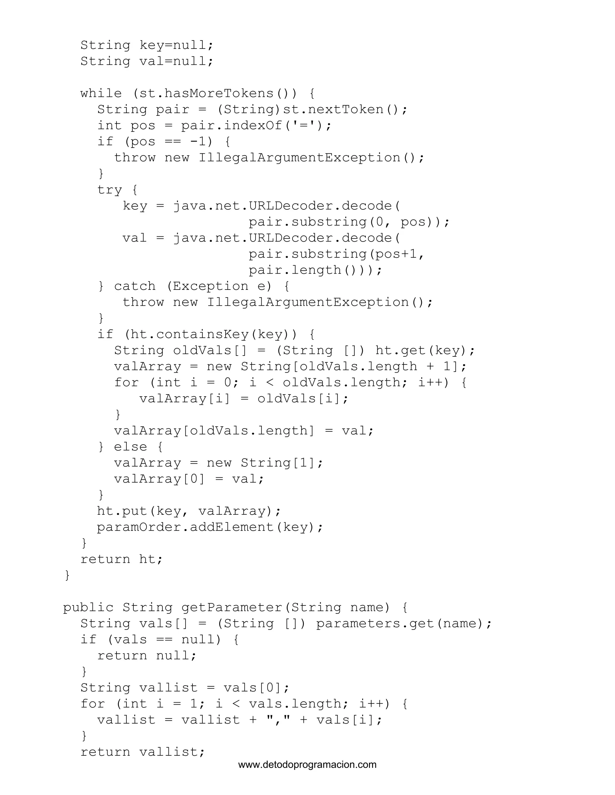 String key=null; 
String val=null; 
while (st.hasMoreTokens()) { 
String pair = (String)st.nextToken(); 
int pos = pair.indexOf('='); 
if (pos == -1) { 
throw new IllegalArgumentException(); 
} 
try { 
key = java.net.URLDecoder.decode( 
pair.substring(0, pos)); 
val = java.net.URLDecoder.decode( 
pair.substring(pos+1, 
pair.length())); 
} catch (Exception e) { 
throw new IllegalArgumentException(); 
} 
if (ht.containsKey(key)) { 
String oldVals[] = (String []) ht.get(key); 
valArray = new String[oldVals.length + 1]; 
for (int i = 0; i < oldVals.length; i++) { 
valArray[i] = oldVals[i]; 
} 
valArray[oldVals.length] = val; 
} else { 
valArray = new String[1]; 
valArray[0] = val; 
} 
ht.put(key, valArray); 
paramOrder.addElement(key); 
} 
return ht; 
} 
public String getParameter(String name) { 
String vals[] = (String []) parameters.get(name); 
if (vals == null) { 
return null; 
} 
String vallist = vals[0]; 
for (int i = 1; i < vals.length; i++) { 
vallist = vallist + "," + vals[i]; 
} 
return vallist; 
www.detodoprogramacion.com 
 