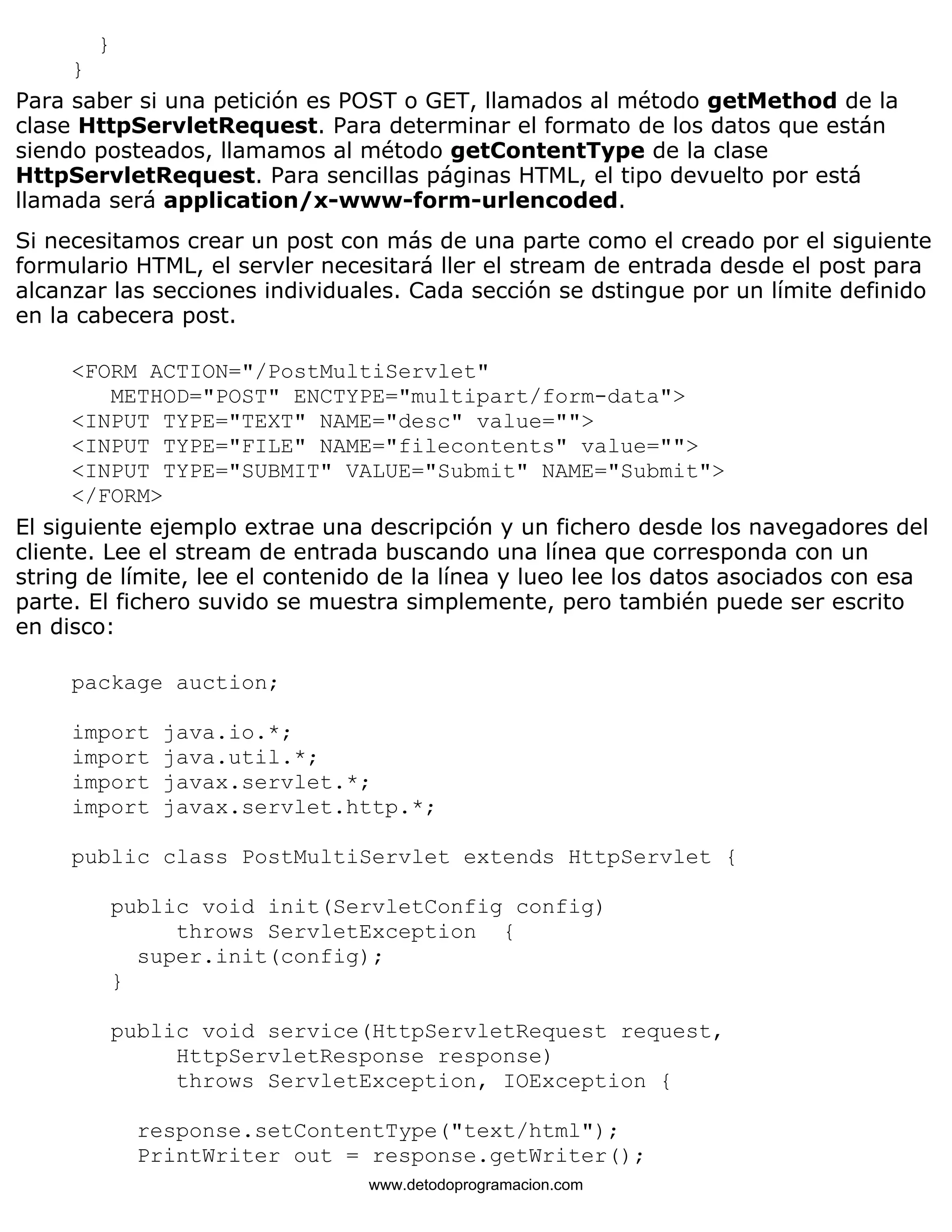} 
} 
Para saber si una petición es POST o GET, llamados al método getMethod de la 
clase HttpServletRequest. Para determinar el formato de los datos que están 
siendo posteados, llamamos al método getContentType de la clase 
HttpServletRequest. Para sencillas páginas HTML, el tipo devuelto por está 
llamada será application/x-www-form-urlencoded. 
Si necesitamos crear un post con más de una parte como el creado por el siguiente 
formulario HTML, el servler necesitará ller el stream de entrada desde el post para 
alcanzar las secciones individuales. Cada sección se dstingue por un límite definido 
en la cabecera post. 
<FORM ACTION="/PostMultiServlet" 
METHOD="POST" ENCTYPE="multipart/form-data"> 
<INPUT TYPE="TEXT" NAME="desc" value=""> 
<INPUT TYPE="FILE" NAME="filecontents" value=""> 
<INPUT TYPE="SUBMIT" VALUE="Submit" NAME="Submit"> 
</FORM> 
El siguiente ejemplo extrae una descripción y un fichero desde los navegadores del 
cliente. Lee el stream de entrada buscando una línea que corresponda con un 
string de límite, lee el contenido de la línea y lueo lee los datos asociados con esa 
parte. El fichero suvido se muestra simplemente, pero también puede ser escrito 
en disco: 
package auction; 
import java.io.*; 
import java.util.*; 
import javax.servlet.*; 
import javax.servlet.http.*; 
public class PostMultiServlet extends HttpServlet { 
public void init(ServletConfig config) 
throws ServletException { 
super.init(config); 
} 
public void service(HttpServletRequest request, 
HttpServletResponse response) 
throws ServletException, IOException { 
response.setContentType("text/html"); 
PrintWriter out = response.getWriter(); 
www.detodoprogramacion.com 
 