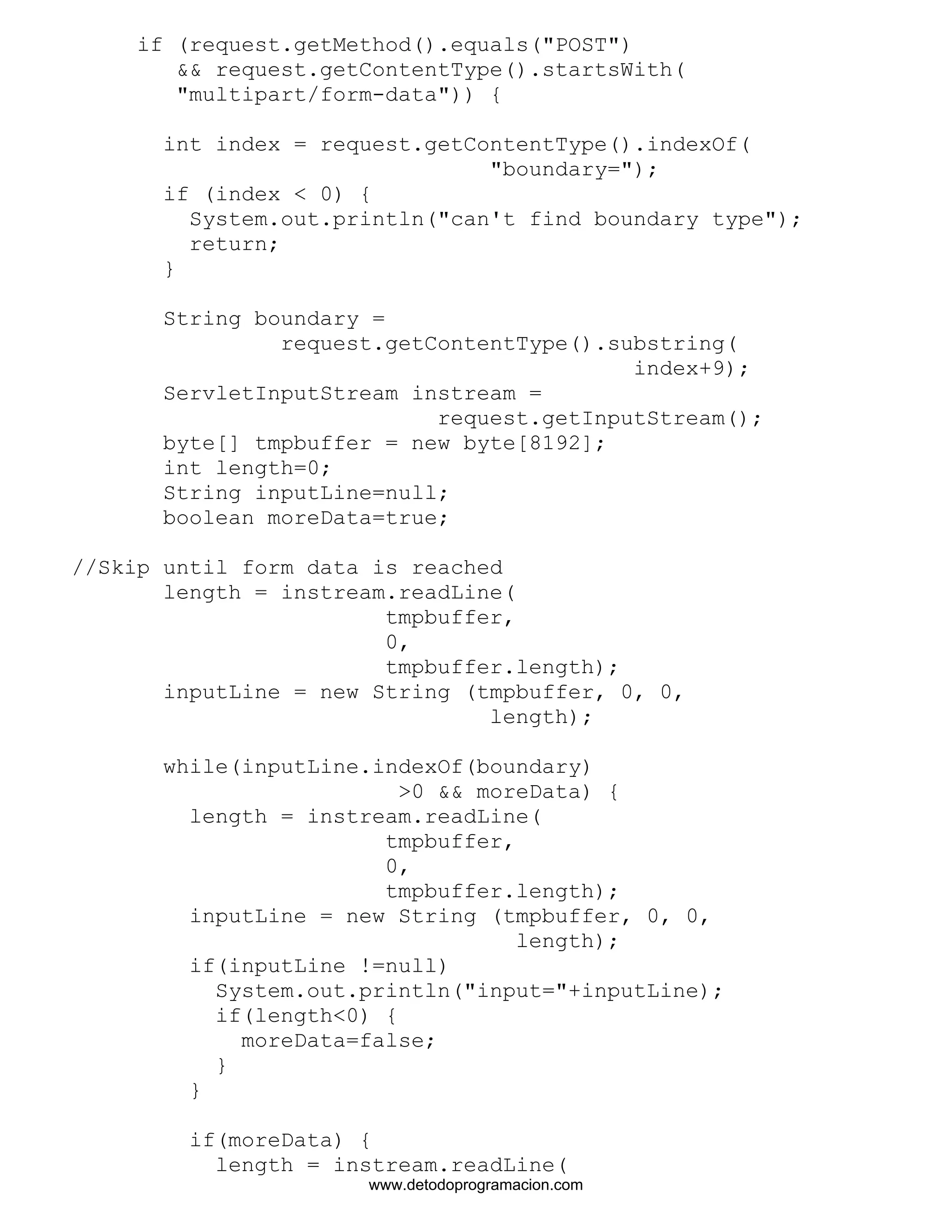 if (request.getMethod().equals("POST") 
&& request.getContentType().startsWith( 
"multipart/form-data")) { 
int index = request.getContentType().indexOf( 
"boundary="); 
if (index < 0) { 
System.out.println("can't find boundary type"); 
return; 
} 
String boundary = 
request.getContentType().substring( 
index+9); 
ServletInputStream instream = 
request.getInputStream(); 
byte[] tmpbuffer = new byte[8192]; 
int length=0; 
String inputLine=null; 
boolean moreData=true; 
//Skip until form data is reached 
length = instream.readLine( 
tmpbuffer, 
0, 
tmpbuffer.length); 
inputLine = new String (tmpbuffer, 0, 0, 
length); 
while(inputLine.indexOf(boundary) 
>0 && moreData) { 
length = instream.readLine( 
tmpbuffer, 
0, 
tmpbuffer.length); 
inputLine = new String (tmpbuffer, 0, 0, 
length); 
if(inputLine !=null) 
System.out.println("input="+inputLine); 
if(length<0) { 
moreData=false; 
} 
} 
if(moreData) { 
length = instream.readLine( 
www.detodoprogramacion.com 
 