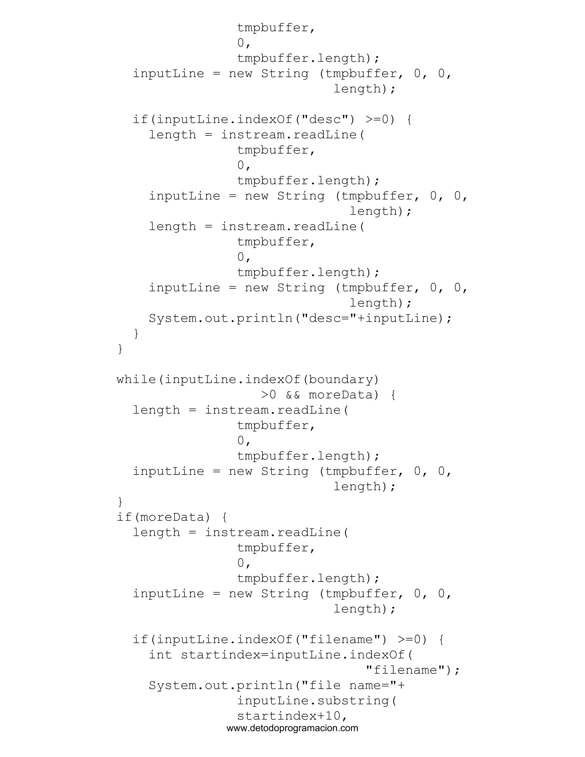 tmpbuffer, 
0, 
tmpbuffer.length); 
inputLine = new String (tmpbuffer, 0, 0, 
length); 
if(inputLine.indexOf("desc") >=0) { 
length = instream.readLine( 
tmpbuffer, 
0, 
tmpbuffer.length); 
inputLine = new String (tmpbuffer, 0, 0, 
length); 
length = instream.readLine( 
tmpbuffer, 
0, 
tmpbuffer.length); 
inputLine = new String (tmpbuffer, 0, 0, 
length); 
System.out.println("desc="+inputLine); 
} 
} 
while(inputLine.indexOf(boundary) 
>0 && moreData) { 
length = instream.readLine( 
tmpbuffer, 
0, 
tmpbuffer.length); 
inputLine = new String (tmpbuffer, 0, 0, 
length); 
} 
if(moreData) { 
length = instream.readLine( 
tmpbuffer, 
0, 
tmpbuffer.length); 
inputLine = new String (tmpbuffer, 0, 0, 
length); 
if(inputLine.indexOf("filename") >=0) { 
int startindex=inputLine.indexOf( 
"filename"); 
System.out.println("file name="+ 
inputLine.substring( 
startindex+10, 
www.detodoprogramacion.com 
 