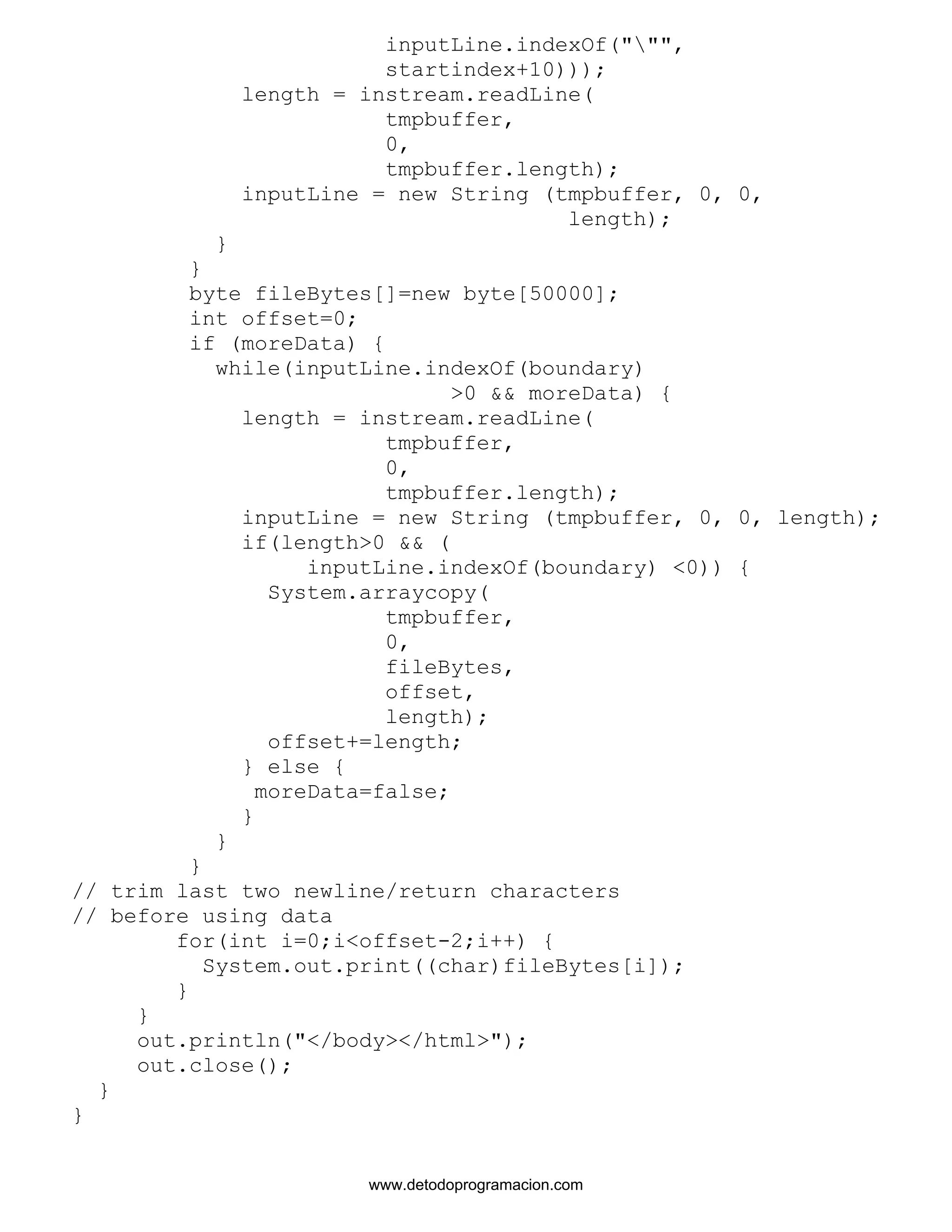 inputLine.indexOf(""", 
startindex+10))); 
length = instream.readLine( 
tmpbuffer, 
0, 
tmpbuffer.length); 
inputLine = new String (tmpbuffer, 0, 0, 
length); 
} 
} 
byte fileBytes[]=new byte[50000]; 
int offset=0; 
if (moreData) { 
while(inputLine.indexOf(boundary) 
>0 && moreData) { 
length = instream.readLine( 
tmpbuffer, 
0, 
tmpbuffer.length); 
inputLine = new String (tmpbuffer, 0, 0, length); 
if(length>0 && ( 
inputLine.indexOf(boundary) <0)) { 
System.arraycopy( 
tmpbuffer, 
0, 
fileBytes, 
offset, 
length); 
offset+=length; 
} else { 
moreData=false; 
} 
} 
} 
// trim last two newline/return characters 
// before using data 
for(int i=0;i<offset-2;i++) { 
System.out.print((char)fileBytes[i]); 
} 
} 
out.println("</body></html>"); 
out.close(); 
} 
} 
www.detodoprogramacion.com 
 