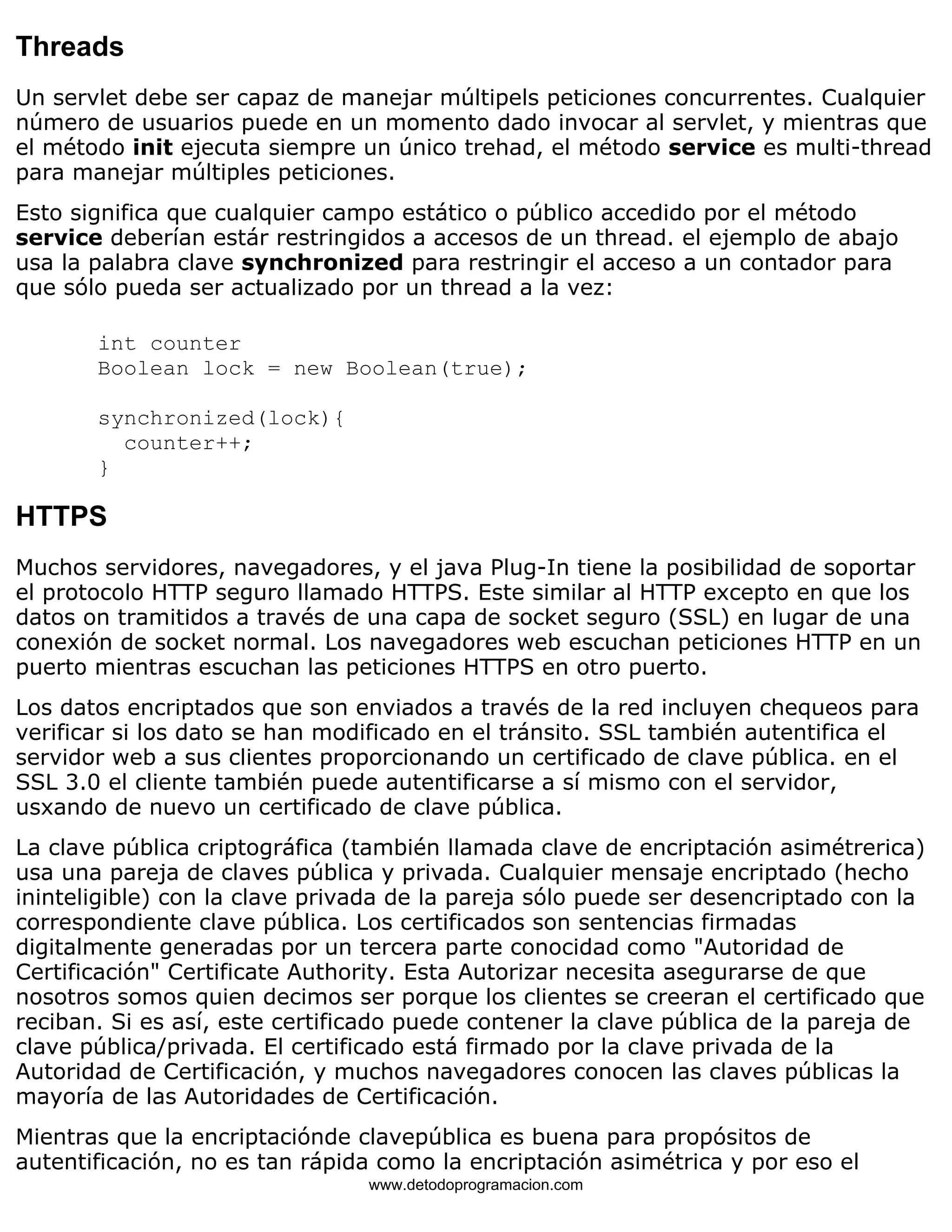 Threads 
Un servlet debe ser capaz de manejar múltipels peticiones concurrentes. Cualquier 
número de usuarios puede en un momento dado invocar al servlet, y mientras que 
el método init ejecuta siempre un único trehad, el método service es multi-thread 
para manejar múltiples peticiones. 
Esto significa que cualquier campo estático o público accedido por el método 
service deberían estár restringidos a accesos de un thread. el ejemplo de abajo 
usa la palabra clave synchronized para restringir el acceso a un contador para 
que sólo pueda ser actualizado por un thread a la vez: 
int counter 
Boolean lock = new Boolean(true); 
synchronized(lock){ 
counter++; 
} 
HTTPS 
Muchos servidores, navegadores, y el java Plug-In tiene la posibilidad de soportar 
el protocolo HTTP seguro llamado HTTPS. Este similar al HTTP excepto en que los 
datos on tramitidos a través de una capa de socket seguro (SSL) en lugar de una 
conexión de socket normal. Los navegadores web escuchan peticiones HTTP en un 
puerto mientras escuchan las peticiones HTTPS en otro puerto. 
Los datos encriptados que son enviados a través de la red incluyen chequeos para 
verificar si los dato se han modificado en el tránsito. SSL también autentifica el 
servidor web a sus clientes proporcionando un certificado de clave pública. en el 
SSL 3.0 el cliente también puede autentificarse a sí mismo con el servidor, 
usxando de nuevo un certificado de clave pública. 
La clave pública criptográfica (también llamada clave de encriptación asimétrerica) 
usa una pareja de claves pública y privada. Cualquier mensaje encriptado (hecho 
ininteligible) con la clave privada de la pareja sólo puede ser desencriptado con la 
correspondiente clave pública. Los certificados son sentencias firmadas 
digitalmente generadas por un tercera parte conocidad como "Autoridad de 
Certificación" Certificate Authority. Esta Autorizar necesita asegurarse de que 
nosotros somos quien decimos ser porque los clientes se creeran el certificado que 
reciban. Si es así, este certificado puede contener la clave pública de la pareja de 
clave pública/privada. El certificado está firmado por la clave privada de la 
Autoridad de Certificación, y muchos navegadores conocen las claves públicas la 
mayoría de las Autoridades de Certificación. 
Mientras que la encriptaciónde clavepública es buena para propósitos de 
autentificación, no es tan rápida como la encriptación asimétrica y por eso el 
www.detodoprogramacion.com 
 
